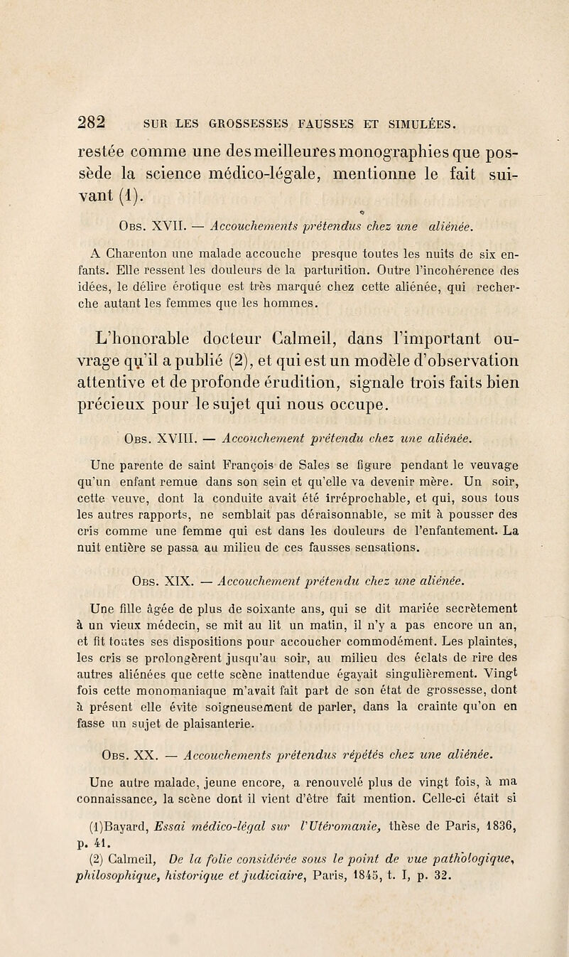 restée comme une des meilleures monographies que pos- sède la science médico-légale, mentionne le fait sui- vant (1). Obs. XVII. — Accouchements prétendus chez une aliénée. A Charenton une malade accouche presque toutes les nuits de six en- fants. Elle ressent les douleurs de la parturition. Outre l'incohérence des idées, le délire erotique est très marqué chez cette aliénée, qui recher- che autant les femmes que les hommes. L'honorable docteur Galmeil, dans l'important ou- vrage qu'il a publié (2), et qui est un modèle d'observation attentive et de profonde érudition, sig-nale trois faits bien précieux pour le sujet qui nous occupe. Obs. XVIII. — Accouchement prétendu chez une aliénée. Une parente de saint François de Sales se figure pendant le veuvage qu'un enfant remue dans son sein et qu'elle va devenir mère. Un soir, cette veuve, dont la conduite avait été irréprochable, et qui, sous tous les autres rapports, ne semblait pas déraisonnable, se mit à pousser des cris comme une femme qui est dans les douleurs de l'enfantement. La nuit entière se passa au milieu de ces fausses sensations. Obs. XIX. — Accouchement prétendu chez ime alié7iée. Une fille âgée de plus de soixante ans, qui se dit mariée secrètement à un vieux médecin, se mit au lit un matin, il n'y a pas encore un an, et fit toutes ses dispositions pour accoucher commodément. Les plaintes, les cris se prolongèrent jusqu'au soir, au milieu des éclats de rire des autres aliénées que cette scène inattendue égayait singulièrement. Vingt fois cette monomaniaque m'avait fait part de son état de grossesse, dont à présent elle évite soigneusement de parler, dans la crainte qu'on en fasse un sujet de plaisanterie. Obs. XX. — Accoucheme?its prétendus répétés chez une aliénée. Une autre malade, jeune encore, a renouvelé plus de vingt fois, à ma connaissance,, la scène dont il vient d'être fait mention. Celle-ci était si (l)Bayard, Essai médico-légal sur VUtéromanie, thèse de Paris, 1836, p. 41. (2) Galmeil, De la folie co7isidérée sous le point de vue pathologique, philosophique, historique et judiciaire, Paris, 1845, t. I, p. 32.