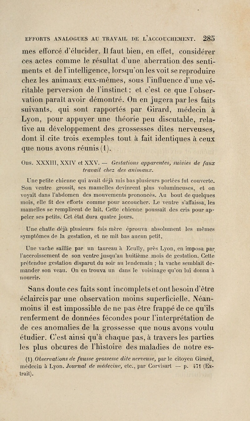 mes efforcé d'élucider. Il faut bien, en effet, considérer ces actes comme le résultat d'une aberration des senti- ments et de l'intelligence, lorsqu'on les voit se reproduire chez les animaux eux-mêmes, sous l'influence d'une vé- ritable perversion de l'instinct : et c'est ce que l'obser- vation paraît avoir démontré. On en jugera par les faits suivants, qui sont rapportés par Girard, médecin à Lyon, pour appuyer une théorie peu discutable, rela- tive au développement des grossesses dites nerveuses, dont il cite trois exemples tout à fait identiques à ceux que nous avons réunis (1). Obs. XXXIIl, XXIV et XXV. — Gestations apparentes, suivies de faux travail chez des animaux. Une petite chienne qui avait déjà mis bas plusieurs portées fut couverte. Son ventre grossit, ses mamelles devinrent plus volumineuses, et on voyait dans l'abdomen des mouvements prononcés. Au bout de quelques mois, elle fit des elîorts comme pour accoucher. Le ventre s'afîaissa, les mamelles se remplirent de lait. Cette chienne poussait des cris pour ap- peler ses petits. Cet état dura quatre jours. Une chatte déjà plusieurs fois mère éprouva absolument les mêmes symptômes de la gestation, et ne mit bas aucun petit. Une vache saillie par un taureau à Ecully, près Lyon, en imposa par l'accroissement de son ventre jusqu'au huitième mois de gestation. Cette prétendue gestation disparut du soir au lendemain ; la vache semblait de- mander son veau. On en trouva un dans le voisinage qu'on lui donna à nourrir. Sans doute ces faits sont incomplets et ont besoin d'être éclaircispar une observation moins superficielle. Néan- moins il est impossible de ne pas être frappé de ce qu'ils renferment de données fécondes pour l'interprétation de de ces anomalies de la grossesse que nous avons voulu étudier. C'est ainsi qu'à chaque pas, à travers les parties les plus obcures de l'histoire des maladies de notre es- (1) Observations de fausse grossesse dite nerveuse, par le citoyen Girard, médecin à Lyon. Journal de médecine, etc., par Corvisart — p. 471 (Ex- trait).