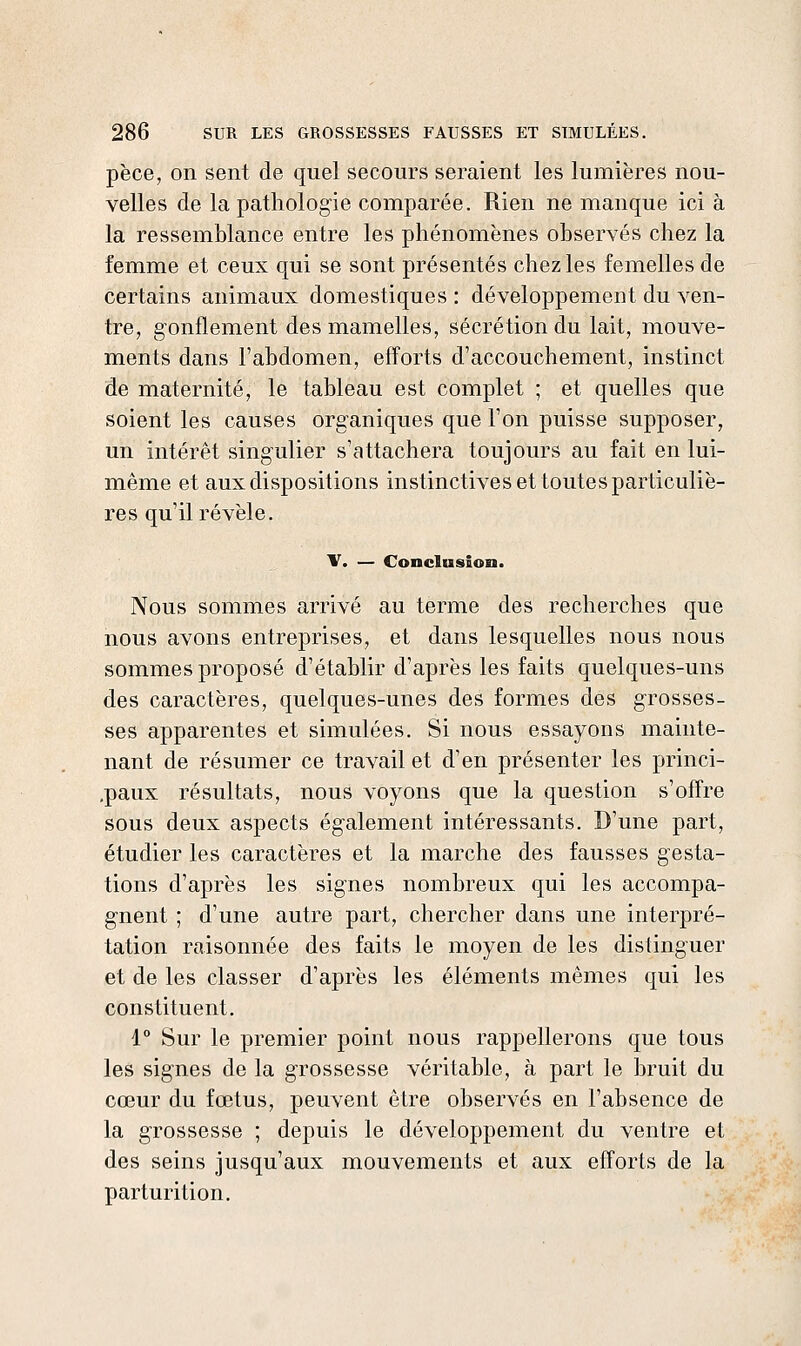 pèce, on sent de quel secours seraient les lumières nou- velles de la pathologie comparée. Rien ne manque ici à la ressemblance entre les phénomènes observés chez la femme et ceux qui se sont présentés chez les femelles de certains animaux domestiques : développement du ven- tre, gonflement des mamelles, sécrétion du lait, mouve- ments dans l'abdomen, efforts d'accouchement, instinct de maternité, le tableau est complet ; et quelles que soient les causes organiques que l'on puisse supposer, un intérêt singulier s'attachera toujours au fait en lui- même et aux dispositions instinctives et toutes particuliè- res qu'il révèle. V. — Conclusion. Nous sommes arrivé au terme des recherches que nous avons entreprises, et dans lesquelles nous nous sommes proposé d'établir d'après les faits quelques-uns des caractères, quelques-unes des formes des grosses- ses apparentes et simulées. Si nous essayons mainte- nant de résumer ce travail et d'en présenter les princi- .paux résultats, nous voyons que la question s'ofTre sous deux aspects également intéressants. D'une part, étudier les caractères et la marche des fausses gesta- tions d'après les signes nombreux qui les accompa- gnent ; d'une autre part, chercher dans une interpré- tation raisonnée des faits le moyen de les distinguer et de les classer d'après les éléments mêmes qui les constituent. 1° Sur le premier point nous rappellerons que tous les signes de la grossesse véritable, à part le bruit du cœur du fœtus, peuvent être observés en l'absence de la grossesse ; depuis le développement du ventre et des seins jusqu'aux mouvements et aux efforts de la parturition.