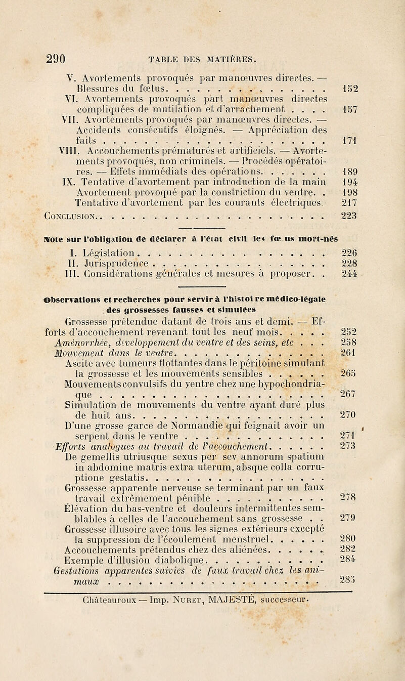 V. Avortements provoqués par manœuvres directes. — Blessures du fœtus 132 VI. Avortements provoqués part manœuvres directes compliquées de mutilation et d'arrachement .... 157 VII. Avortements provoqués par manœuvres directes. — Accidents consécutifs éloignés. — Appréciation des faits 171 VIII. Accouchements prématurés et artificiels. — Avorte- ments provoqués, non criminels. — Procédés opératoi- res. ■— Effets immédiats des opérations 189 IX. Tentative d'avortement par introduction de la main 194 Avortement provoqué par la constriction du ventre. . 198 Tentative d'avortement par les courants électriques. 217 Conclusion 223 IVQte sur l'obligation de déclarer -à l'éiat civil le^ fœ us mort-nés I. Législation 226 II. Jurisprudence 228 III. Considérations générales et mesures à proposer. . 244 observations etrecberches pour servira l'îiistoi rcmédico-légale des grossesses fausses et simulées Grossesse prétendue datant de trois ans et demi. — Ef- forts d'accouchement revenant tout les neuf mois. .... 252 Aménorrhée, développement du ventre et des sei7is, etc . . . 258 Mouvement dans le ventre 261 Ascite avec tumeurs flottantes dans le péritoine simulant la grossesse et les mouvements sensibles 265 Mouvements convulsifs du yentre chez une hypochondria- que 267 Simulation de mouvements du ventre ayant duré plus de huit ans 270 D'une grosse garce de Normandie qui feignait avoir un serpent dans le ventre 271 Efforts analogues au travail de Paccouchement 273 De gemellis utriusque sexus per sev annorum spatium in abdomine matris extra uterum, absque colla corru- ptione gestatis Grossesse apparente nerveuse se terminant par un faux travail extrêmement pénible 278 Élévation du bas-ventre et douleurs intermittentes sem- blables à celles de l'accouchement sans grossesse . . 279 Grossesse illusoire avec tous les signes extérieurs excepté la suppression de l'écoulement menstruel 280 Accouchements prétendus chez des aliénées 282 Exemple d'illusion diabolique 284 Gestations apparentes suivies de faux travail chez les ani- maux 28) Châieaui'oiix — Imp. Nuret, MAJESTÉ, successeur.