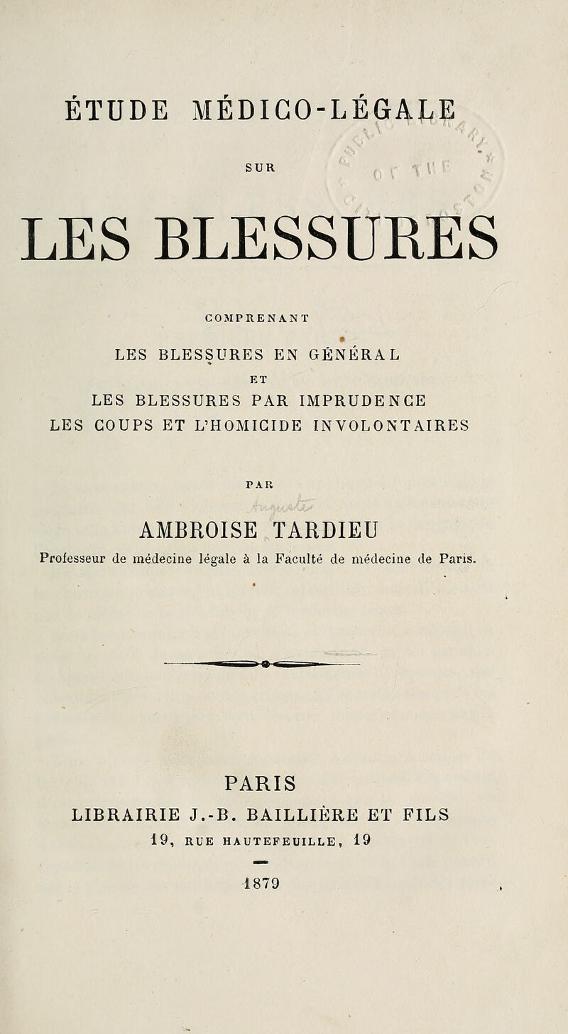 SUR LES BLESSURES COMPRENANT LES BLESSURES EN GÉNÉRAL ET LES BLESSURES PAR IMPRUDENCE LES COUPS ET L'HOMICIDE INVOLONTAIRES AMBROISE TARDIEU Professeur de médecine légale à la Faculté de médecine de Paris. PARIS LIBRAIRIE J.-B. BAILLIÈRE ET FILS 19, RUE HAUTEFEUILLE, 19 1879