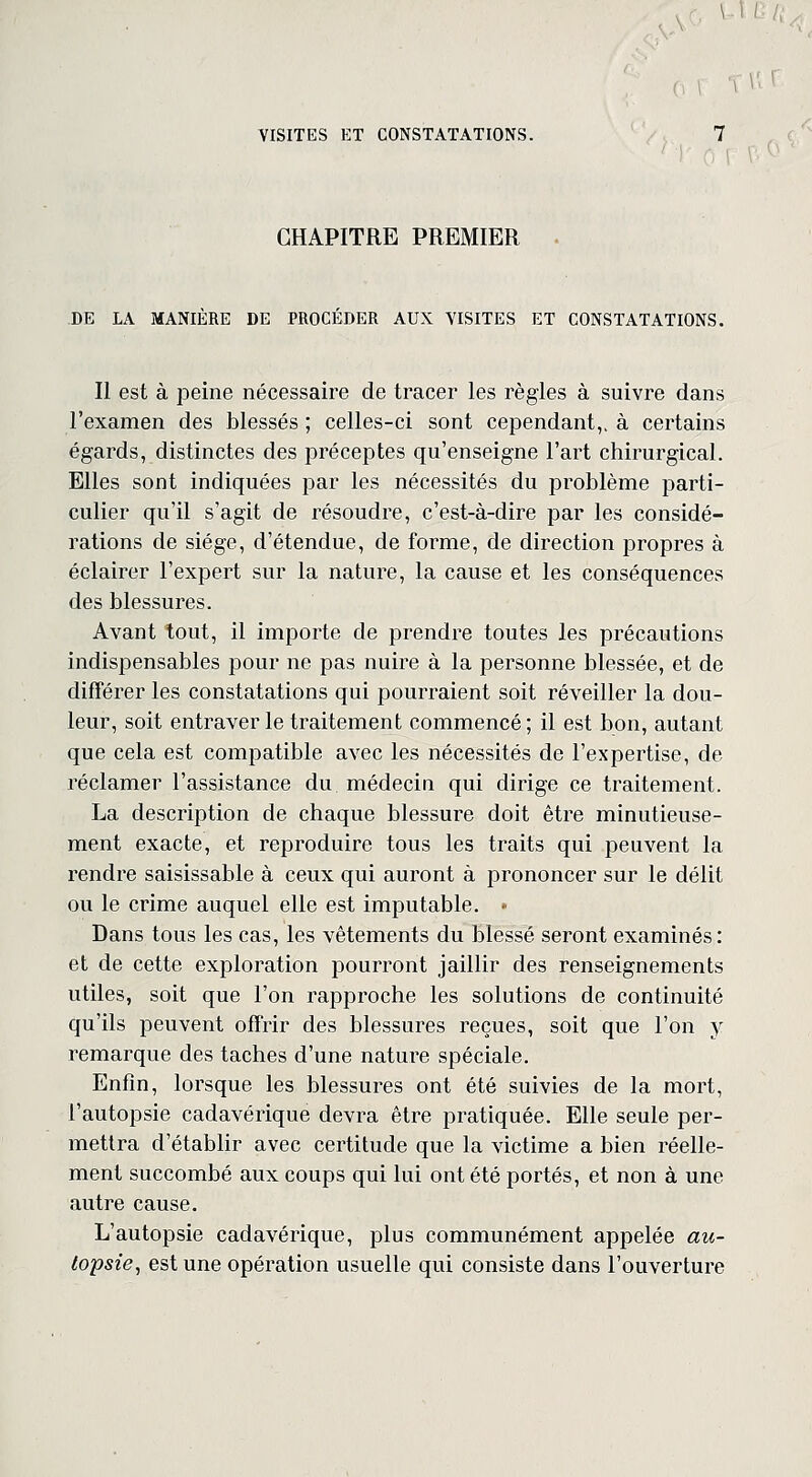 CHAPITRE PREMIER DE LA MANIERE DE PROCEDER AUX VISITES ET CONSTATATIONS. Il est à peine nécessaire de tracer les règles à suivre dans l'examen des blessés ; celles-ci sont cependant,, à certains égards, distinctes des préceptes qu'enseigne l'art chirurgical. Elles sont indiquées par les nécessités du problème parti- culier qu'il s'agit de résoudre, c'est-à-dire par les considé- rations de siège, d'étendue, de forme, de direction propres à éclairer l'expert sur la nature, la cause et les conséquences des blessures. Avant tout, il importe de prendre toutes les précautions indispensables pour ne pas nuire à la personne blessée, et de différer les constatations qui pourraient soit réveiller la dou- leur, soit entraver le traitement commencé; il est bon, autant que cela est compatible avec les nécessités de l'expertise, de réclamer l'assistance du médecin qui dirige ce traitement. La description de chaque blessure doit être minutieuse- ment exacte, et reproduire tous les traits qui peuvent la rendre saisissable à ceux qui auront à prononcer sur le délit ou le crime auquel elle est imputable. • Dans tous les cas, les vêtements du blessé seront examinés: et de cette exploration pourront jaillir des renseignements utiles, soit que l'on rapproche les solutions de continuité qu'ils peuvent offrir des blessures reçues, soit que l'on y remarque des taches d'une nature spéciale. Enfin, lorsque les blessures ont été suivies de la mort, l'autopsie cadavérique devra être pratiquée. Elle seule per- mettra d'établir avec certitude que la victime a bien réelle- ment succombé aux coups qui lui ont été portés, et non à une autre cause. L'autopsie cadavérique, plus communément appelée au- topsie, est une opération usuelle qui consiste dans l'ouverture