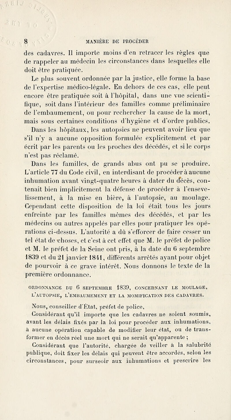 des cadavres. Il importe moins d'en retracer les règles que de rappeler au médecin les circonstances dans lesquelles elle doit être pratiquée. Le plus souvent ordonnée par la justice, elle forme la base de l'expertise médico-légale. En dehors de ces cas, elle peut encore être pratiquée soit à l'hôpital, dans une vue scienti- fique, soit dans l'intérieur des familles comme préliminaire de l'embaumement, ou pour rechercher la cause de la mort, mais sous certaines conditions d'hygiène et d'ordre publics. Dans les hôpitaux, les autopsies ne peuvent avoir lieu que s'il n'y a aucune opposition formulée explicitement et par écrit par les parents ou les proches des décédés, et si le corps n'est pas réclamé. Dans les familles, de grands abus ont pu se produire. L'article 77 du Code civil, en interdisant de procéder à aucune inhumation avant vingt-quatre heures à dater du cfécès, con- tenait bien implicitement la défense de procéder à l'enseve- lissement, à la mise en bière, à l'autopsie, au moulage. Cependant cette disposition de la loi était tous les jours enfreinte par les familles mêmes des décédés, et par les médecins ou autres appelés par elles pour pratiquer les opé- rations ci-dessus. L'autorité a dû s'efforcer de faire cesser un tel état de -choses, et c'est à cet effet que M. le préfet de police et M. le préfet de la Seine ont pris, à la date du 6 septembre 1839 et du 21 janvier 1841, différents arrêtés ayant pour objet de pourvoir à ce grave intérêt. Nous donnons le texte de la première ordonnance. ORDONNANCE DU 6 SEPTEMBRE 1839, CONCERNANT LE MOULAGE, L'AUTOPSIE, L'EMBAUMEMENT ET LA MOMIFICATION DES CADAVRES. Nous, conseiller d'État, préfet de police, Considérant qu'il importe que les cadavres ne soient soumis, avant les délais fixés par la loi pour procéder aux inhumations, à aucune opération capable de modifier leur état, ou de trans- former en décès réel une mort qui ne serait qu'apparente ; Considérant que l'autorité, chargée de veiller à la salubrité publique, doit fixer les délais qui peuvent être accordés, selon les circonstances, pour surseoir aux inhumations et prescrire les