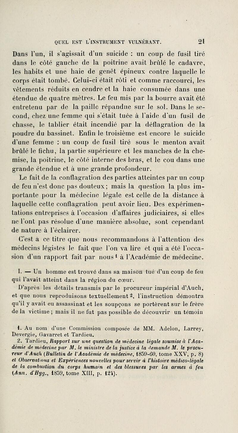 Dans l'un, il s'agissait d'un suicide : un coup de fusil tiré dans le côté gauche de la poitrine avait brûlé le cadavre, les habits et une haie de genêt épineux contre laquelle le corps était tombé. Celui-ci était rôti et comme raccourci, les vêtements réduits en cendre et la haie consumée dans une étendue de quatre mètres. Le feu mis par la bourre avait été entretenu par de la paille répandue sur le sol. Dans le se- cond, chez une femme qui s'était tuée à l'aide d'un fusil de chasse, le tablier était incendié par la déflagration de la poudre du bassinet. Enfin le troisième est encore le suicide d'une femme : un coup de fusil tiré sous le menton avait brûlé le fichu, la partie supérieure et les manches de la che- mise, la poitrine, le côté interne des bras, et le cou dans une grande étendue et à une grande profondeur. Le fait de la conflagration des parties atteintes par un coup de feu n'est donc pas douteux; mais la question la plus im- portante pour la médecine légale est celle de la distance à laquelle cette conflagration peut avoir lieu. Des expérimen- tations entreprises à l'occasion d'affaires judiciaires, si elles ne l'ont pas résolue d'une manière absolue, sont cependant de nature à l'éclairer. C'est à ce titre que nous recommandons à l'attention des médecins légistes le fait que l'on va lire et qui a été l'occa- sion d'un rapport fait par nous1 à l'Académie de médecine. I. — Un homme est trouvé dans sa maison tué d'un coup de feu qui l'avait atteint dans la région du cœur. D'après les détails transmis par le procureur impérial d'Auch, et que nous reproduisons textuellement2, l'instruction démontra qu'il y avait eu assassinat et les soupçons se portèrent sur le frère de la victime ; mais il ne fut pas possible de découvrir un témoin 1. Au nom d'une Commission composée de MM. Adelon, Larrey, Devergie, Gavarret et Tardieu. 2. Tardieu, Rapport sur une question de médecine légale soumise à VAca- démie de médecine par M. le ministre de la justice à la demande M. le procu- reur d'Auch {Bulletin de l'Académie de médecine, 1859-60, tome XXV, p. 8) et Observations et Expériences nouvelles pour servir à l'histoire médico-légale de la combustion du corps humain et des blessures par les armes à feu {Ann. d'Hyg., 1859, tome XIII, p. 121).