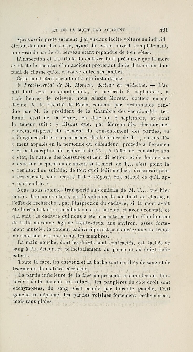 Après avoir prêté serment, j'ai vu dans ladite voiture unindivid étendu dans un des coins, ayant le crâne ouvert complètement, une grande partie du cerveau étant répandue de tous côtés. L'inspection et l'attitude du cadavre font présumer que la mort avait été le résultat d'un accident provenant de la détonation d'un fusil de chasse qu'on a trouvé entre ses jambes. Cette mort était récente et a été instantanée. .')o Procès-verbal de M. Moreau, docteur en médecine. — L'an mil huit cent cinquante-huit , le mercredi 8 septembre , à trois heures de relevée, nous Alexis Moreau, docteur en më decine de la Faculté de Paris, commis par ordonnance ren- due par M. le président de la Chambre des vacationsfdu tri- bunal civil de la Seine, en date du 8 septembre, et dont la teneur suit : « Disons que, par Moreau fils, docteuivmé- « decin, dispensé du serment du consentement des parties, vu « l'urgence, il sera, en présence des héritiers de T..., ou eux dû- « ment appelés en la personne du défendeur, procédé à l'examen « et la description du cadavre de T..., à l'effet de constater son « état, la nature des blessures et leur direction, et de donner son ■:( avis sur la question de savoir si la mort de T... n'est point le « résultat d'un suicide; de tout quoi ledit médecin dresserait pro- « cès-verbal, pour icelui, fait et déposé, être statué ce qu'il ap- « partiendra. » Nous nous sommes transporté au domicile de M. T.... tué hier matin, dans une voiture, par l'explosion de son fusil de chasse, à l'effet de rechercher, par l'inspection du cadavre, si la mort avait été le résultat d'un accident ou d'un suicide, et avons constaté ce qui suit : le cadavre qui nous a été présenté est celui d'un homme de taille moyenne, âgé de trente-deux ans environ, assez forte- ment musclé ; la roideur cadavérique est prononcée ; aucune lésion n'existe sur le tronc ni sur les membres. La main gauche, dont les doigts sont contractés, est tachée de sang à l'intérieur, et principalement au pouce et au doigt indi- cateur. Toute la face, les cheveux et la barbe sont souillés de sang et de fragments de matière cérébrale. La partie inférieure de la face ne présente aucune lésion, l'in- térieur de la bouche est intact, les paupières du côté droit sont ecchymosées, du sang s'est écoulé par l'oreille gauche, l'œil gauche est déprimé, les parties voisines fortement ecchymosées, mais sans plaies.