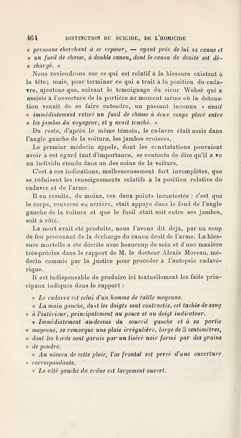 « -personne cherchant à se reposer, — ayant près de lui sa canne et « un fusil de chasse, à double canon, dont le canon de droite est dé- « chargé. » Nous reviendrons sur ce qui est relatif à la blessure existant à la tête; mais, pour terminer ce qui a trait à la position du cada- vre, ajoutons que, suivant le témoignage du sieur Weber qui a assisté à l'ouverture de la portière au moment même où la détona- tion venait de se faire entendre, un passant inconnu « avait « immédiatement retiré un fusil de chasse à deux coups placé entre « les jambes du voyageur, et y avait louché. » Du reste, d'après le même témoin, le cadavre était assis dans l'angle gauche de la voiture, les jambes croisées. Le premier médecin appelé, dont les constatations pouvaient avoir à cet égard tant d'importance, se contente de dire qu'il a tu un individu étendu dans un des coins de la voiture. C'est à ces indications, malheureusement fort incomplètes, que se réduisent les renseignements relatifs à la position relative du cadavre et de l'arme. Il en résulte, du moins, ces deux points incontestés : c'est que le corps, renversé en arrière, était appuyé dans le fond de l'angle gauche de la voiture et que le fusil était soit entre ses jambes, soit à côté. La mort avait été produite, nous l'avons dit déjà, par un coup de feu provenant de la décharge du canon droit de l'arme. La bles- sure mortelle a été décrite avec beaucoup de soin et d'une manière très-précise dans le rapport de M. le docteur Alexis Moreau, mé- decin commis par la justice pour procéder à l'autopsie cadavé- rique. Il est indispensable de produire ici textuellement les faits prin- cipaux indiqués dans le rapport : « Le cadavre est celui d'un homme de taille moyenne. « La main gauche, dont les doigts sont contractés, est tachée de sang « à Vmlèrieur, piHncipalement au pouce et au doigt indicateur. « Immédiatement au-dessus du sourcil gauche et à sa partie « moyenne, se remarque une plaie irrégnlière, large de 3 centimètres, « dont les bords sont garnis par un liséré noir formé par des grains « de poudre. « Au niveau de cette plaie, l'os frontal est percé d'une ouverture « correspondante. « Le côté gauche du crâne est largement ouvert.