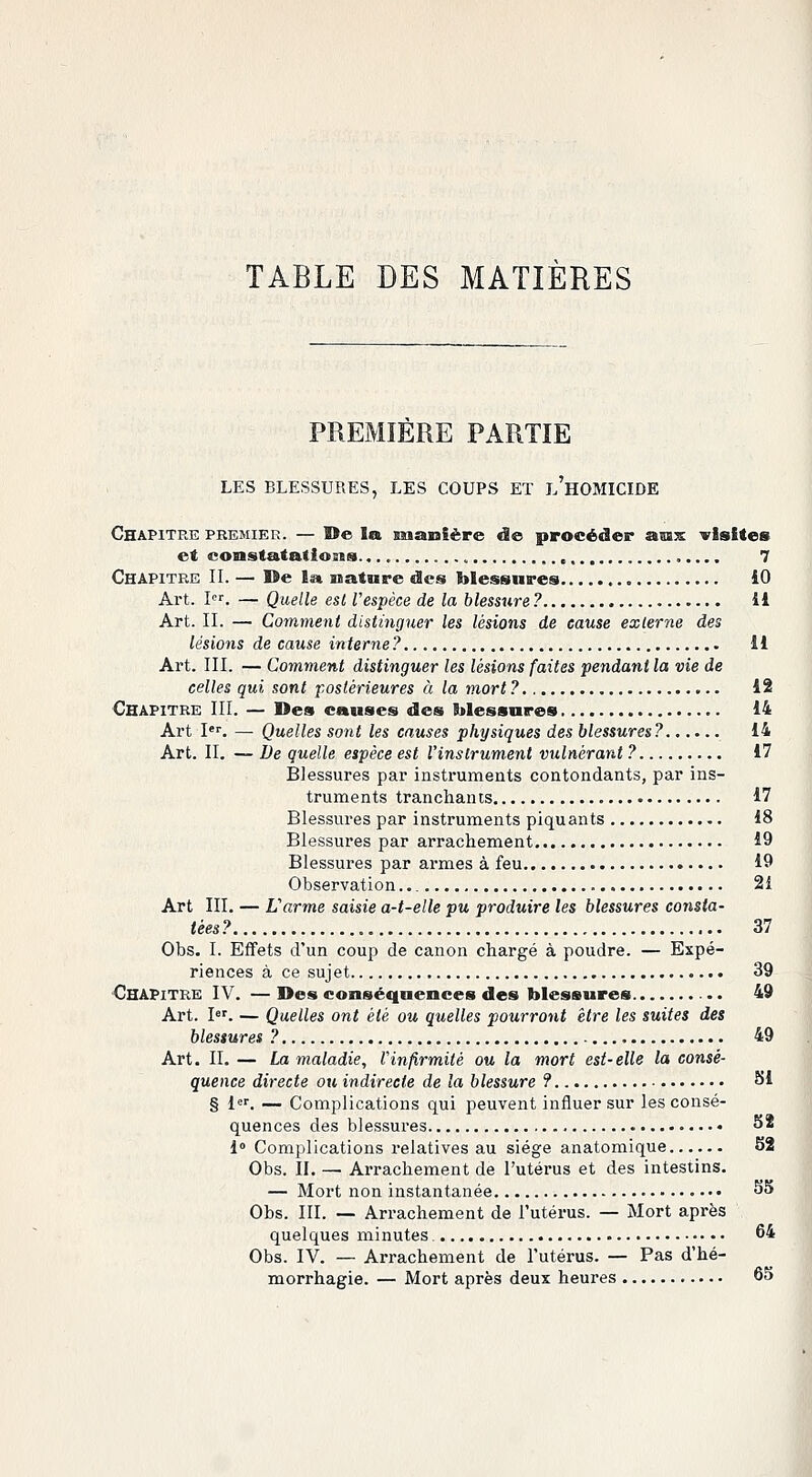 TABLE DES MATIÈRES PREMIÈRE PARTIE LES BLESSURES, LES COUPS ET L'HOMICIDE Chapitre premier. — De la manière de procéder aux visites et constatations. , 7 Chapitre II. — De la nature des blessures iO Art. Ier. — Quelle est l'espèce de la blessure ? il Art. II. — Comment distinguer les lésions de cause externe des lésions de cause interne? il Art. III. — Comment distinguer les lésions faites pendant la vie de celles qui sont postérieures à la mort ? 12 Chapitre III. — Des causes des blessures 14 Art Ier. —■ Quelles sont les causes physiques des blessures? 14 Art. II. — De quelle espèce est l'instrument vulnérant ? 17 Blessures par instruments contondants, par ins- truments tranchants 17 Blessures par instruments piquants 18 Blessures par arrachement 19 Blessures par armes à feu 19 Observation 2i Art III. — L'arme saisie a-t-elle pu produire les blessures consta- tées? 37 Obs. I. Effets d'un coup de canon chargé à poudre. — Expé- riences à ce sujet 39 Chapitre IV. — Des conséquences des blessures 49 Art. Ier. — Quelles ont été ou quelles pourront être les suites des blessures ? 49 Art. II. — La maladie, l'infirmité ou la mort est- elle la consé- quence directe ou indirecte de la blessure ? SI § 1er. — Complications qui peuvent influer sur les consé- quences des blessures 52 1° Complications relatives au siège anatomique 52 Obs. II. — Arrachement de l'utérus et des intestins. — Mort non instantanée 55 Obs. III. — Arrachement de l'utérus. — Mort après quelques minutes. 64 Obs. IV. — Arrachement de l'utérus. — Pas d'hé- morrhagie. — Mort après deux heures 65