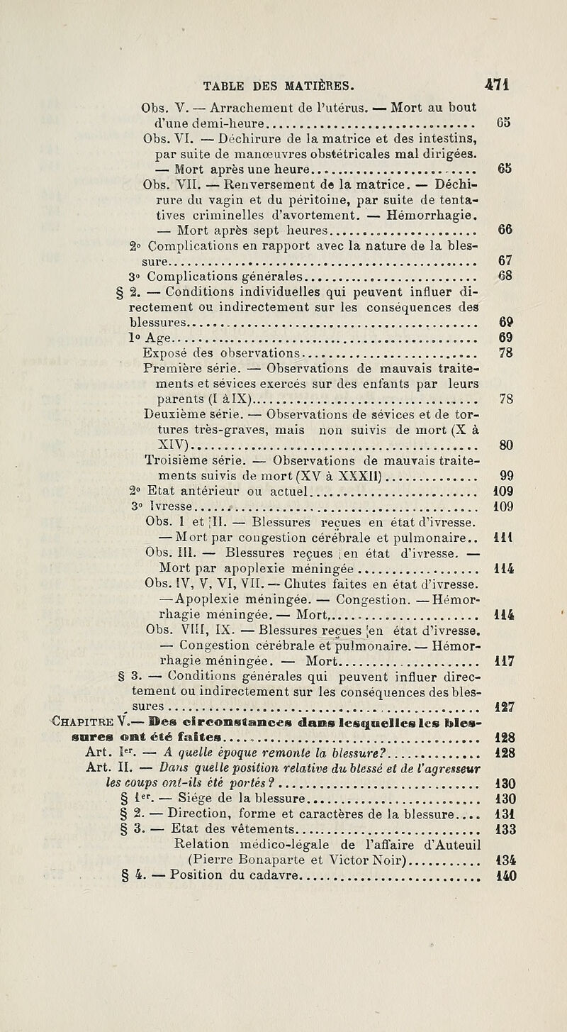 Obs. V. — Arrachement de l'utérus. — Mort au bout d'une demi-heure 65 Obs. VI. — Déchirure de la matrice et des intestins, par suite de manœuvres obstétricales mal dirigées. — Mort après une heure 65 Obs. VII. — Renversement de la matrice. — Déchi- rure du vagin et du péritoine, par suite de tenta- tives criminelles d'avortement. — Hémorrhagie. — Mort après sept heures 66 2» Complications en rapport avec la nature de la bles- sure 67 3° Complications générales 68 §2. — Conditions individuelles qui peuvent influer di- rectement ou indirectement sur les conséquences des blessures 69 1° Age 69 Exposé des observations 78 Première série. — Observations de mauvais traite- ments et sévices exercés sur des enfants par leurs parents (I àlX) 78 Deuxième série. — Observations de sévices et de tor- tures très-graves, mais non suivis de mort (X à XIV) „ 80 Troisième série. — Observations de mauvais traite- ments suivis de mort (XV à XXXII) 99 2° Etat antérieur ou actuel 109 3° Ivresse 109 Obs. I et [IL — Blessures reçues en état d'ivresse. — Mort par congestion cérébrale et pulmonaire.. 111 Obs. 111. — Blessures reçues ;en état d'ivresse. — Mort par apoplexie méningée 114 Obs. IV, V, VI, VII. — Chutes faites en état d'ivresse. —Apoplexie méningée. — Congestion. —Hémor- rhagie méningée. — Mort 114 Obs. VIII, IX. — Blessures reçues [en état d'ivresse. — Congestion cérébrale et pulmonaire. — Hémor- rhagie méningée. — Mort 117 § 3. — Conditions générales qui peuvent influer direc- tement ou indirectement sur les conséquences desbles- _ sures 127 Chapitre V.— ©es circonstances dans lesquelles les bles- sures ont été faites 128 Art. Ier. — A quelle époque remonte la blessure? 128 Art. IL — Daus quelle position relative dublessé et de l'agresseur les coups ont-Us été portés ? 130 § 1er. — Siège de la blessure 130 § 2. — Direction, forme et caractères de la blessure.... 131 § 3. — Etat des vêtements 133 Relation médico-légale de l'affaire d'Auteuil (Pierre Bonaparte et Victor Noir) 134 § 4. — Position du cadavre 140