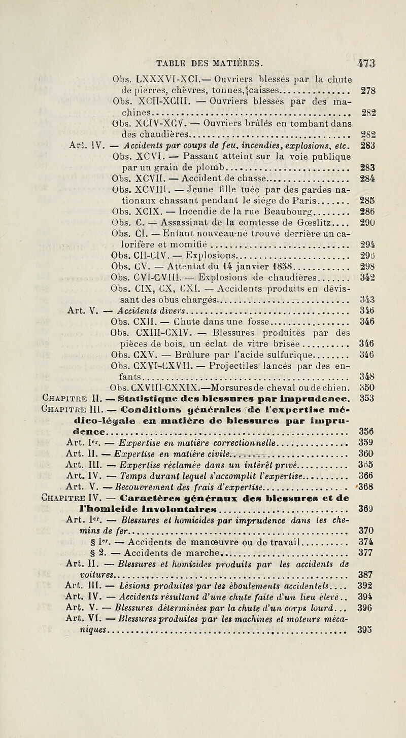 Obs. LXXXVI-XCI.— Ouvriers blessés par la chute de pierres, chèvres, tonnes,caisses 278 Obs. XCII-XCIII. — Ouvriers blessés par des ma- chines 282 Obs. XCIV-XCV. — Ouvriers brûlés en tombant dans des chaudières 282 Art. IV. — Accidents par coups de feu, incendies, explosions, etc. 283 Obs. XCVl. — Passant atteint sur la voie publique par un grain de plomb 283 Obs. XCVII. — Accident de chasse „ 284 Obs. XCV1I1. —Jeune fille tuée par des gardes na- tionaux chassant pendant le siège de Paris 285 Obs. XCIX. — Incendie de la rue Beaubourg 286 Obs. C. — Assassinat de la comtesse de Gœslitz.... 290 Obs. CI. —Enfant nouveau-né trouvé derrière un ca- lorifère et momifié 294 Obs. CII-CIV. — Explosions 29i3 Obs. CV. — Attentat du 14 janvier 1858 298 Obs. CVF-CVM. — Explosions de chaudières 342 Obs. CIX, CX, CXI. — Accidents produits en dévis- sant des obus chargés 343 Art. V. — Accidents divers 346 Obs. CX1I. — Chute dans une fosse 346 Obs. CXIII-CXIV. — Blessures produites par des pièces de bois, un éclat de vitre brisée 346 Obs. CXV. — Brûlure par l'acide sulfurique 346 Obs. CXYI-CXVII.— Projectiles lancés par des en- fants 348 Obs. CXVIII-CXXIX.—Morsures de cheval ou de chien. 350 Chapitre II. — Statistique des blessures par imprudence. 353 Chapitre 111. — Conditions générales de l'expertise nié- dico-léyale en matière de blessures par impru- dence 356 Art. Ier. — Expertise en matière correctionnelle 359 Art. II. — Expertise en matière civile. .,,«=*,, 360 Art. III. — Expertise réclamée dans un intérêt privé 3o5 Art. IV. — Temps durant lequel s'accomplit Vexpertise 366 Art. V. — Recouvrement des frais d'expertise 368 Chapitre IV. — Caractères généraux des blessures et de l'homicide Involontaires 369 Art. 1er. — Blessures et homicides par imprudence dans les che- mins de fer 370 § I. — Accidents de manœuvre ou de travail 374 § 2. — Accidents de marche 377 Art. II. — Blessures et homicides produits par les accidents de voitures 387 Art. 111. — Lésions produites par les èboulements accidentels 392 Art. IV. — Accidents résultant d'une chute faite d'un lieu élevé.. 394 Art. V. — Blessures déterminées par la chute d'un corps lourd... 396 Art. VI. —Blessures produites par les machines et moteurs méca- niques 393