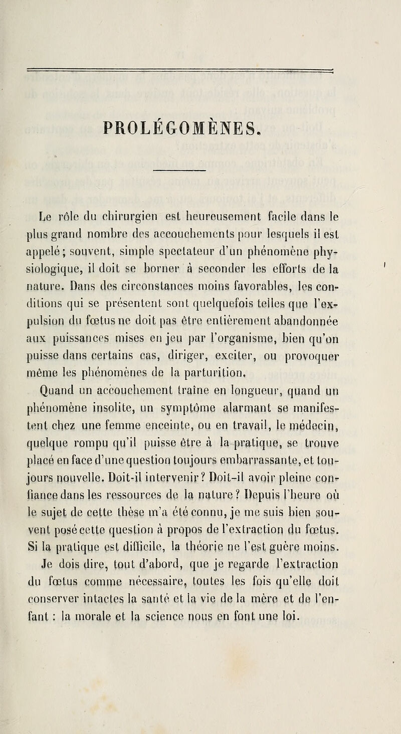 PROLÉGOMÈNES, Le rôle du chirurgien est heureusement facile dans le plus grand nomhre des accouchements pour lesquels il est appelé; souvent, simple spectateur d'un phénomène phy- siologique, il doit se borner à seconder les efforts de la nature. Dans des circonstances moins favorables, les con- ditions qui se présentent sont quelquefois telles que l'ex- pulsion du fœtus ne doit pas être entièrement abandonnée aux puissances mises en jeu par l'organisme, bien qu'on puisse dans certains cas, diriger, exciter, ou provoquer même les phénomènes de la parturition, Quand un accouchement traîne en longueur, quand un phénomène insolite, un symptôme alarmant se manifes- tent chez une femme enceinte, ou en travail, le médecin, quelque rompu qu'il puisse être à la pratique, se trouve placé en face d'une question toujours embarrassante, et tou- jours nouvelle. Doit-il intervenir? Doit-il avoir pleine con^ fiance dans les ressources de la nature ? Depuis l'heure où le sujet de cette thèse m'a été connu, je me suis bien sou- vent posé cette question à propos de l'extraction du fœtus. Si la pratique est difficile, la théorie ne l'est guère moins. Je dois dire, tout d'abord, que je regarde l'extraction du fœtus comme nécessaire, toutes les fois qu'elle doit conserver intactes la santé et la vie de la mère et de l'en- fant : la morale et la science nous en font une loi.