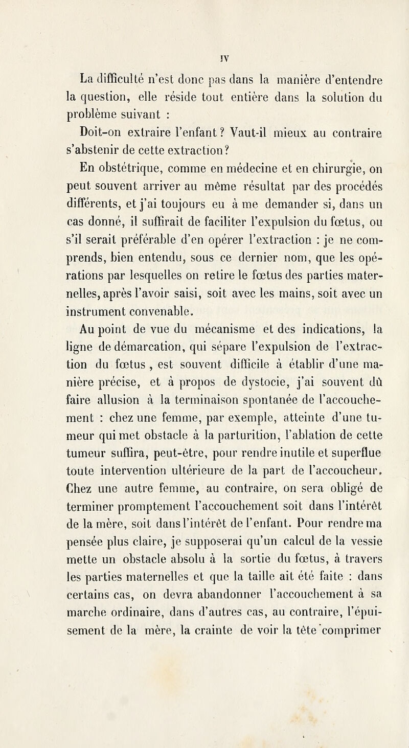 La difficulté n'est donc pas dans la manière d'entendre la question, elle réside tout entière dans la solution du problème suivant : Doit-on extraire l'enfant ? Vaut-il mieux au contraire s'abstenir de cette extraction? En obstétrique, comme en médecine et en chirurgie, on peut souvent arriver au même résultat par des procédés différents, et j'ai toujours eu à me demander si, dans un cas donné, il suffirait de faciliter l'expulsion du fœtus, ou s'il serait préférable d'en opérer l'extraction : je ne com- prends, bien entendu, sous ce dernier nom, que les opé- rations par lesquelles on retire le fœtus des parties mater- nelles, après l'avoir saisi, soit avec les mains, soit avec un instrument convenable. Au point de vue du mécanisme et des indications, la ligne de démarcation, qui sépare l'expulsion de l'extrac- tion du fœtus , est souvent difficile à établir d'une ma- nière précise, et à propos de dystocie, j'ai souvent dû faire allusion à la terminaison spontanée de l'accouche- ment : chez une femme, par exemple, atteinte d'une tu- meur qui met obstacle à la parturition, l'ablation de cette tumeur suffira, peut-être, pour rendre inutile et superflue toute intervention ultérieure de la part de l'accoucheur. Chez une autre femme, au contraire, on sera obligé de terminer promptement l'accouchement soit dans l'intérêt de la mère, soit dans l'intérêt de l'enfant. Pour rendre ma pensée plus claire, je supposerai qu'un calcul de la vessie mette un obstacle absolu à la sortie du fœtus, à travers les parties maternelles et que la taille ait été faite : dans certains cas, on devra abandonner l'accouchement à sa marche ordinaire, dans d'autres cas, au contraire, l'épui- sement de la mère, la crainte de voir la tête comprimer