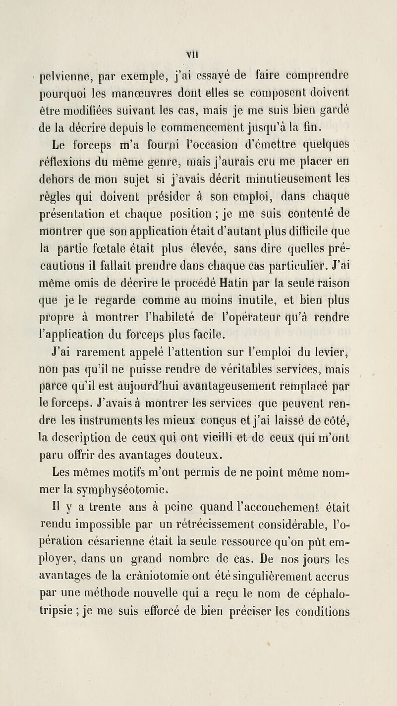 pelvienne, par exemple, j'ai essayé de faire comprendre pourquoi les manœuvres dont elles se composent doivent être modifiées suivant les cas, mais je me suis bien gardé de la décrire depuis le commencement jusqu'à la fin. Le forceps m'a fourni l'occasion d'émettre quelques réflexions du même genre, mais j'aurais cru me placer en dehors de mon sujet si j'avais décrit minutieusement les règles qui doivent présider à son emploi, dans chaque présentation et chaque position ; je me suis contenté de montrer que son application était d'autant plus difficile que la partie fœtale était plus élevée, sans dire quelles pré- cautions il fallait prendre dans chaque cas particuHer. J'ai même omis de décrire le procédé Hatin par la seule raison que je le regarde comme au moins inutile, et bien plus propre à montrer l'habileté de l'opérateur qu'à rendre l'application du forceps plus facile. J'ai rarement appelé l'attention sur l'emploi du levier, non pas qu'il ne puisse rendre de véritables services, mais parce qu'il est aujourd'hui avantageusement remplacé par le forceps. J'avais à montrer les services que peuvent ren- dre les instruments les mieux conçus et j'ai laissé de côté, la description de ceux qui ont vieilli et de ceux qui m'ont paru offrir des avantages douteux. Les mêmes motifs m'ont permis de ne point même nom- mer la symphyséotomie. Il y a trente ans à peine quand l'accouchement était rendu impossible par un rétrécissement considérable, l'o- pération césarienne était la seule ressource qu'on pût em- ployer, dans un grand nombre de cas. De nos jours les avantages de la crâniotomie ont été singulièrement accrus par une méthode nouvelle qui a reçu le nom de céphalo- tripsie ; je me suis efforcé de bien préciser les conditions