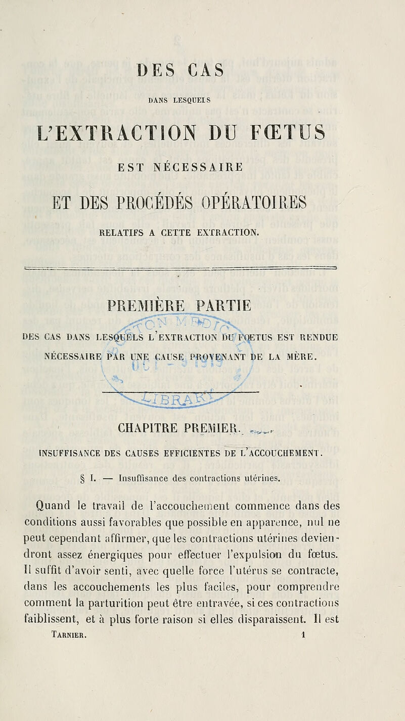 DES CAS DANS LESQUEIS L'EXTRACTION DU FŒTUS EST NÉCESSAIRE ET DES PEOGÉDÉS OPÉRATOIRES RELATIFS A CETTE EXTRACTION. s= : . -.^z :— . ■ ■ ' ■ ■ ■'■ — ^ PREMIÈRE PARTIE DES CAS DANS LESQUELS l'eXTRâCTION DU FQETUS EST RENDUE NÉCESSAIRE PAR UNE CAUSE PROTENANT DE LA MÈRE. CHAPITRE PREMIER. .,_.. INSUFFISANCE DES CAUSES EFFICIENTES DE l'ACCOUCHEMENT. § I. — Insuffisance des contractions utérines. Quand le travail de raccouclieinent commence dans des conditions aussi favorables que possible en apparence, nul ne peut cependant affirmer, que les contractions utérines devien- dront assez énergiques pour effectuer l'expulsion du fœtus. Il suffit d'avoir senti, avec quelle force l'utérus se contracte, dans les accouchements les plus faciles, pour comprendre comment la parturition peut être entravée, si ces contractions faiblissent, et à plus forte raison si elles disparaissent. Il est