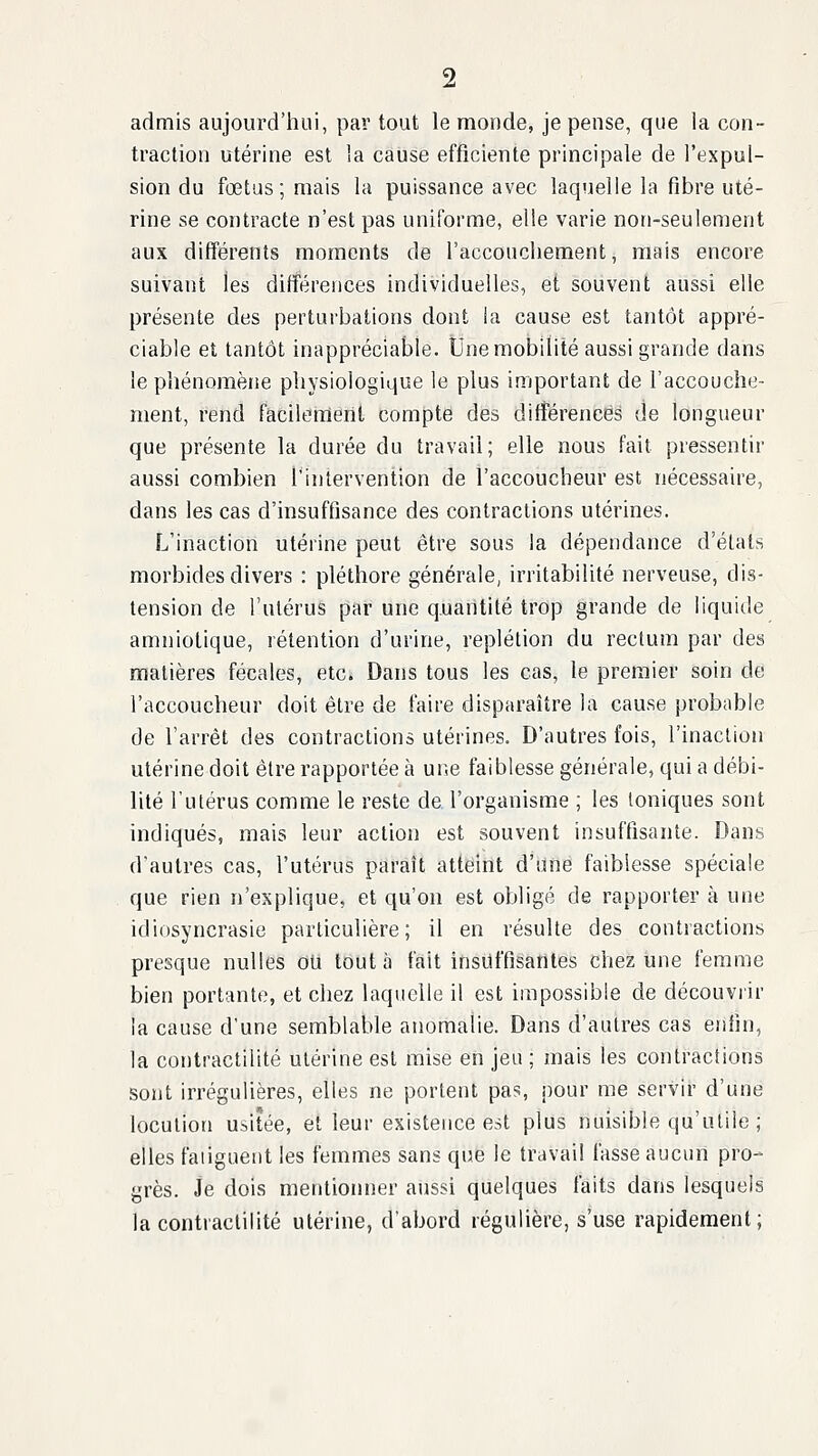 admis aujourd'hui, par tout le monde, je pense, que la con- traction utérine est la cause efficiente principale de l'expul- sion du fœtus ; mais la puissance avec laquelle la fibre uté- rine se contracte n'est pas uniforme, elle varie non-seulement aux diff'érents moments de raccouchement, mais encore suivant les différences individuelles, et souvent aussi elle présente des perturbations dont ia cause est tantôt appré- ciable et tantôt inappréciable. Une mobilité aussi grande dans le pliénoraène physiologique le plus important de l'accouche- ment, rend facilemeril compte des différences de longueur que présente la durée du travail; elle nous fait pressentir aussi combien l'intervention de l'accoucheur est nécessaire, dans les cas d'insuffisance des contractions utérines. L'inaction utérine peut être sous la dépendance d'états morbides divers : pléthore générale, irritabilité nerveuse, dis- tension de l'utérus par une quantité trop grande de liquide amniotique, rétention d'urine, replétion du rectum par des matières fécales, etc. Dans tous les cas, le premier soin de l'accoucheur doit être de faire disparaître la cause probable de l'arrêt des contractions utérines. D'autres fois, l'inaction utérine doit être rapportée à une faiblesse générale, qui a débi- lité l'utérus comme le reste de. l'organisme ; les toniques sont indiqués, mais leur action est souvent insuffisante. Dans d'autres cas, l'utérus paraît atteint d'une faiblesse spéciale que rien n'explique, et qu'on est obligé de rapporter à une idiosyncrasie particulière; il en résulte des contractions presque nulles oU tout à fait insuffisantes chez une femme bien portante, et chez laquelle il est impossible de découviir la cause d'une semblable anomalie. Dans d'autres cas enfin, la contractilité utérine est mise en jeu ; mais les contractions sont irrégulières, elles ne portent pas, pour me servir d'une locution usitée, et leur existence est plus nuisible qu'utile ; elles fatiguent les femmes sans que le travail fasse aucun pro- grès. Je dois mentionner aussi quelques faits dans lesquels la contractilité utérine, dabord régulière, s'use rapidement;