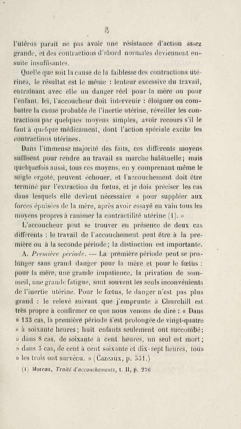 l'iUénis parait ne pas avoii une résistance d'action assez grande, et des contractions d'aijord normales deviennent en- suite insuffisantes. Quelle que stiit la cause de la faiblesse des contractions uté- rines, le résultat est le même : lenteur excessive du travail, entraînant avec elle un danger réel pour la mère ou pour l'enfant. Ici, l'accoucheur doit intervërlir : éloigner ou com- battre la cause probable de l'inertie utéfine, réveiller les con- tractions par quelques moyens simples, avoir recours s'il le faut à quelque médicament, dont l'action spéciale excite les contractions utérines. Dans l'immense majorité des faits, ces différents moyens Suffisent pour rendre au travail sa marche habituelle; mais quelquefois aussi, tous ces moyens, en y comprenant même le seigle ergoté, peuvent échouer, et Taccouchement doit être terminé par l'extraction du fœtus, et je dois préciser les cas dans lesquels elle devient nécessaire « pour suppléer aux forces épuisées de la mère, après avoir essayé en vain tous les njoyens propres à ranimer la contractiiité utérine (1). m L'accoucheur peut se trouver en présence de deux cas différents : le travail de l'accouchement peut être à la pre- mière ou à la seconde période; la distinction est importante, A. Première période. ■— La première période peut se pro- longer sans grand danger pour la mère et pour le foetiis : pour la mère, une grande impatience, la privation de som- meil, une grande fatigue, sont souvent les seuls inconvénients de l'inertie utérine. Pour le fœtus, le danger n'est pas plus grand : le relevé suivant que j'emprunte à Churchill est très propre à confirmer ce que nous venons de dire : « Dans « 133 cas, la première période s'est prolongée de vinlgt-quittre » à soixante heures; huit enfants seulement ont succombé; » dans 8 cas, de soixante à cent heures, un seul est mort; » dans 3 caSj de cent à cent soixante et dix-sept heures, tous » les trois ont survécu. » (Cazeaus, p. 531.) (]) Moreau, Traité d'acconchemenls, t. II, p. 276