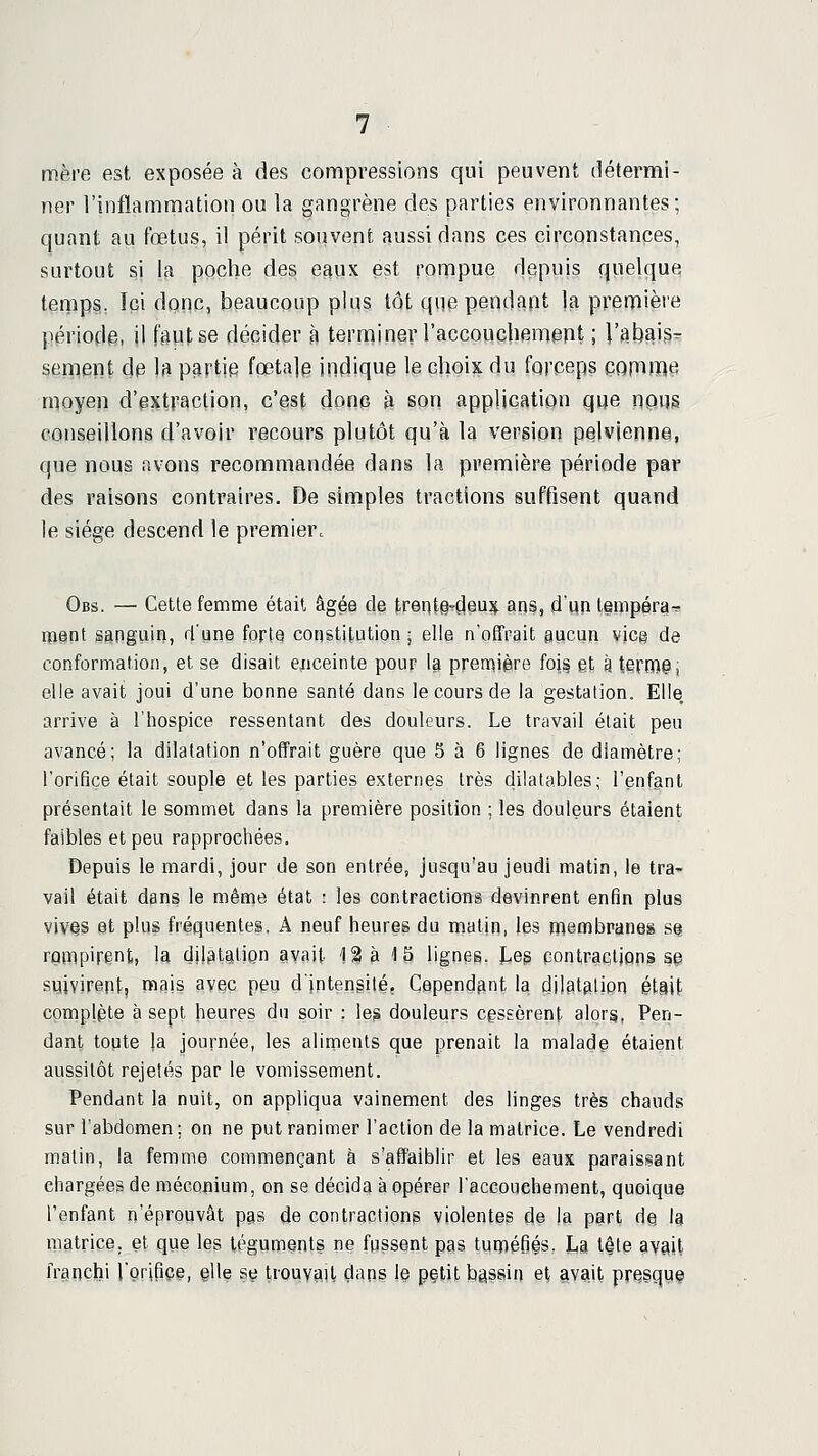 mèi-e est exposée à des compressions qui peuvent détermi- ner l'inflammation ou la gangrène des parties environnantes; quant au fœtus, il périt souvent aussi dans ces circonstances, surtout si la poche des efiux est rompue depuis quelque tenips. Ici donc, beaucoup plus tôt que pendapt Is première période, il faut se décider à terminer raccouchemerit ; l'abais^ sèment de la partie fœtale indique le choix du forceps comme moyen d'extraction, c'est donc à son application que nous conseillons d'avoir recours plutôt qu'à la version pelvienne, que nous avons recommandée dans la première période par des raisons contraires. De simples tractions suffisent quand le siège descend le première Obs. — Cette femme était âgée de treqte^çleujf ans, d'un tempérar. ipent sanguin, d'une forte constitution ; elle n'offrait gucun vicg de conformation, et se disait ejiceinte pour la première io\^ et à terro^i elle avait joui d'une bonne santé dans le cours de la gestation. Elle, arrive à l'hospice ressentant des douleurs. Le travail était peu avancé; la dilatation n'offrait guère que S à 6 lignes de diamètre; l'orifice était souple et les parties externes très dilatables; l'enfant présentait le sommet dans la première position ; les douleurs étaient faibles et peu rapprochées. Depuis le mardi, jour de son entrée, jusqu'au jeudi matin, le tra- vail était dans le même état : les contractions devinrent enfin plus vivQS et plus fréquentes. A neuf heures du matin, les n^embranes se rompirent, la dilatation avait 12 M 5 lignes, teg contractions s§ Suivirent, mais avec peu d'intensité. Cependant la dilatatipn était complète à sept heures du soir : le^ douleurs cgssèrent alors, Pen- dant topte la journée, les aliments que prenait la malade étaient aussitôt rejetés par le vomissement. Pendant la nuit, on appliqua vainement des linges très chauds sur l'abdomen ; on ne put ranimer l'action de la matrice. Le vendredi malin, la femme commençant à s'affaiblir et les eaux paraissant chargées de méconium, on se décida à opérer l'accouchement, quoique l'enfant n'éprouvât pas de contractions violentes de la part de la matrice, et que les téguments ne fussent pas tuméfiés. La t^te avait frgnçhi l'cfrifiçi, elle s^ Irpuyçiil (dans le pçtit bassin et avait presqq§