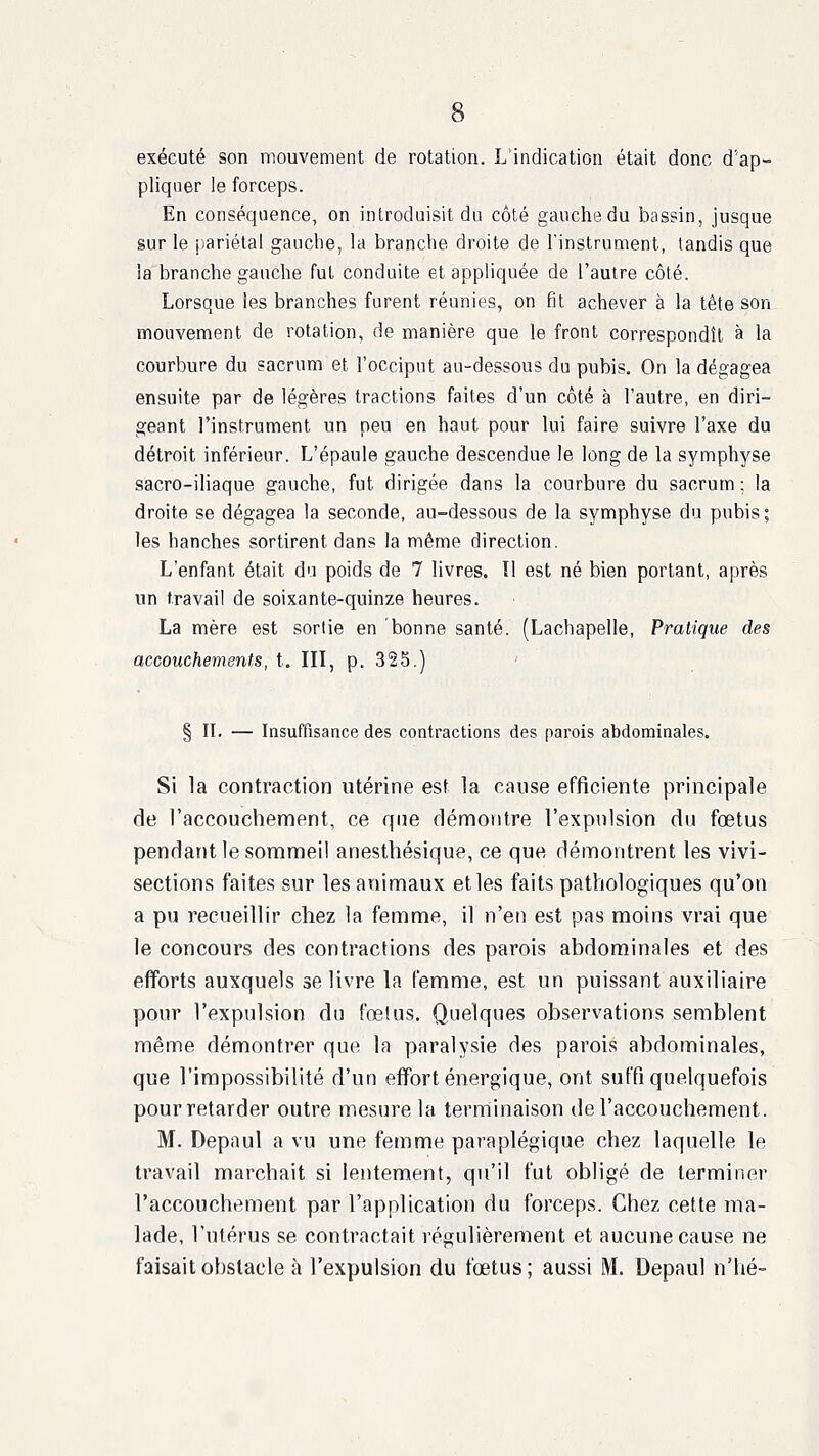 exécuté son mouvement de rotation. L'indication était donc d'ap- pliquer le forceps. En conséquence, on introduisit du côté gauche du bassin, jusque sur le [lariétal gauche, la branche droite de l'instrument, tandis que la branche gauche fut conduite et appliquée de l'autre côté. Lorsque les branches furent réunies, on fit achever à la tête son mouvement de rotation, de manière que le front correspondît à la courbure du sacrum et l'occiput au-dessous du pubis. On la dégagea ensuite par de légères tractions faites d'un côté à l'autre, en diri- geant l'instrument un peu en haut pour lui faire suivre l'axe du détroit inférieur. L'épaule gauche descendue le long de la symphyse sacro-iliaque gauche, fut dirigée dans la courbure du sacrum; la droite se dégagea la seconde, au-dessous de la symphyse du pubis; les hanches sortirent dans la même direction. L'enfant était du poids de 7 Uvres. Il est né bien portant, après un travail de soixante-quinze heures. La mère est sortie en bonne santé. (Lachapelle, Pratique des accouchements, t. III, p. 325.) § II. — Insuffisance des contractions des parois abdominales. Si la contraction utérine est la cause efficiente principale de l'accouchement, ce que démontre l'expulsion du fœtus pendant le sommeil anesthésique, ce que démontrent les vivi- sections faites sur les animaux et les faits pathologiques qu'on a pu recueillir chez la femme, il n'en est pas moins vrai que le concours des contractions des parois abdominales et des efforts auxquels se livre la femme, est un puissant auxiliaire pour l'expulsion du fœtus. Quelques observations semblent même démontrer que la paralysie des parois abdominales, que l'impossibilité d'un effort énergique, ont suffi quelquefois pour retarder outre mesure la terminaison de l'accouchement. M. Depaul a vu une femme paraplégique chez laquelle le travail marchait si lentement, qu'il fut obligé de terminer l'accouchement par l'application du forceps. Chez cette ma- lade, l'utérus se contractait régulièrement et aucune cause ne faisait obstacle à l'expulsion du fœtus; aussi M. Depaul n'hé-