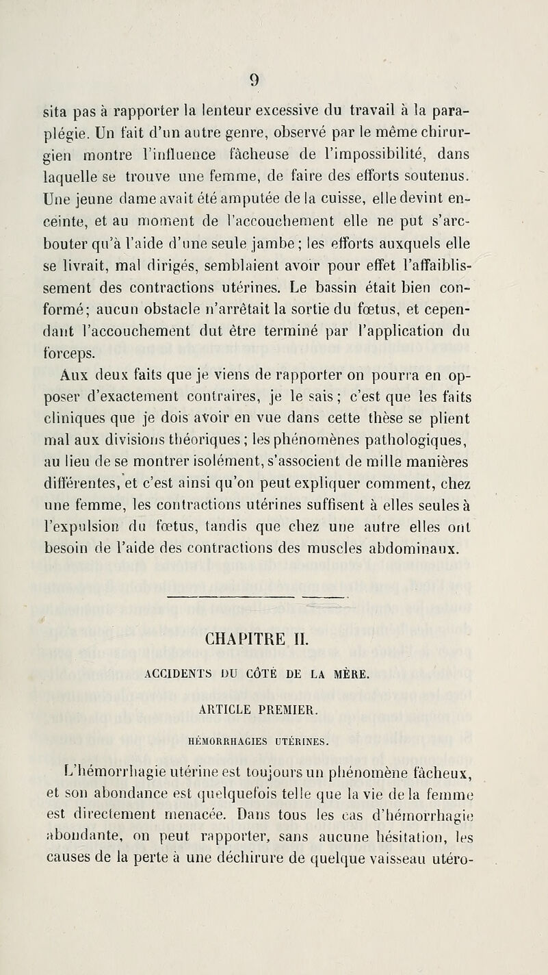 sita pas à rapporter la lenteur excessive du travail à la para- plégie. Un fait d'un autre genre, observé par le même chirur- gien montre l'influence fâcheuse de l'impossibilité, dans laquelle se trouve une femme, de faire des efforts soutenus. Une jeune dame avait été amputée de la cuisse, elle devint en- ceinte, et au nioment de l'accouchement elle ne put s'arc- bouter qu'à l'aide d'une seule jambe ; les efforts auxquels elle se livrait, mal dirigés, semblaient avoir pour effet l'affaiblis- sement des contractions utérines. Le bassin était bien con- formé; aucun obstacle n'arrêtait la sortie du fœtus, et cepen- dant l'accouchement dut être terminé par l'application du forceps. Aux deux faits que je viens de rapporter on pourra en op- poser d'exactement contraires, je le sais ; c'est que les faits cliniques que je dois avoir en vue dans cette thèse se plient mal aux divisions théoriques; les phénomènes pathologiques, au lieu de se montrer isolément, s'associent de mille manières différentes, et c'est ainsi qu'on peut expliquer comment, chez une femme, les contractions utérines suffisent à elles seules à l'expulsion du fœtus, tandis que chez une autre elles oiil besoin de l'aide des contractions des muscles abdominaux. CHAPITRE II. ACCIDENTS DU CÔTÉ DE LA MÈRE. ARTICLE PREMIER. HÉMORRHAGIES UTÉRINES. L'hémorrliagie Utérine est toujours un phénomène fâcheux, et son abondance est quelquefois telle que la vie delà femme est directement menacée. Dans tous les cas d'hémorrhagie abondante, on peut rapporter, sans aucune hésitation, les causes de la perte à une déchirure de quelque vaisseau utero-