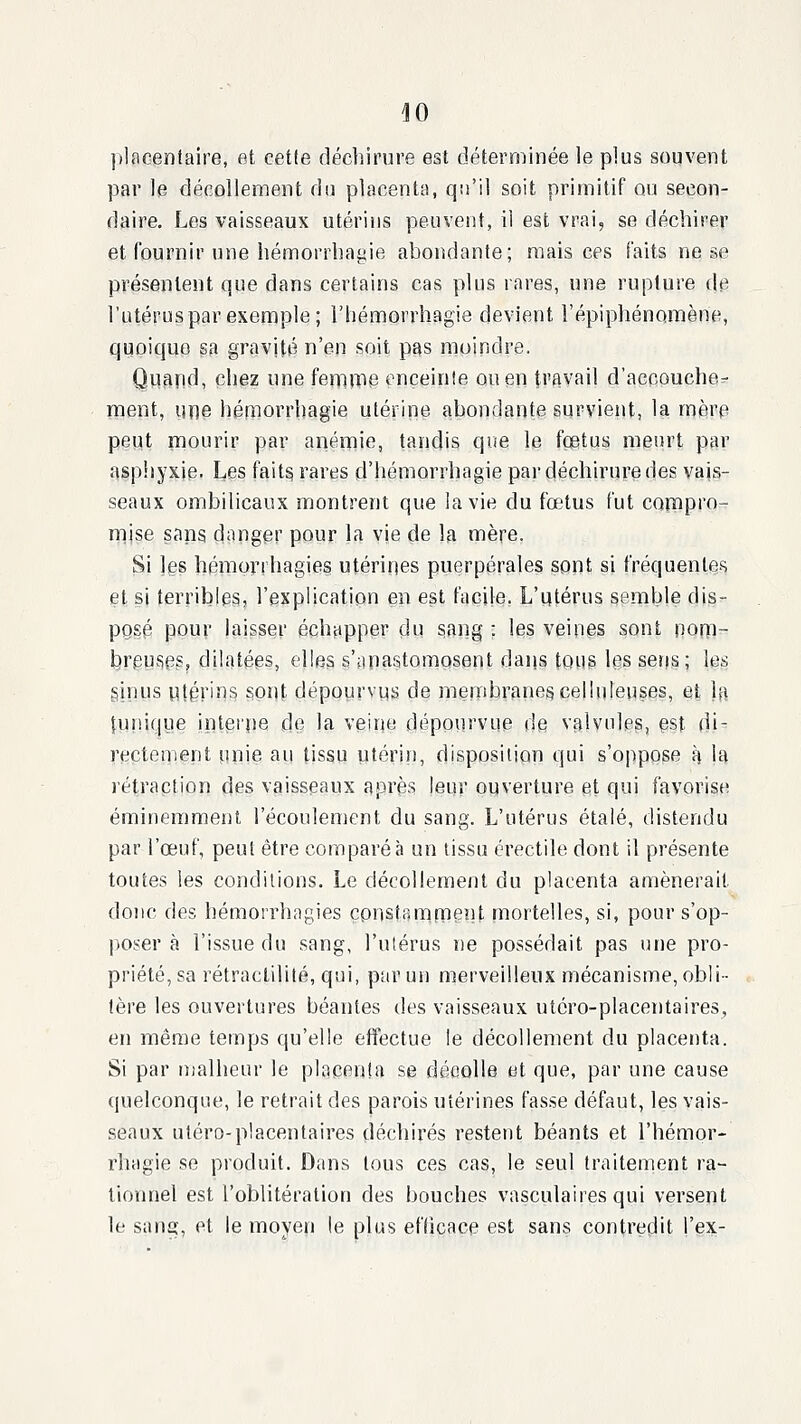 placentaire, et cette déchirure est déterminée le plus souvent par le décollement du placenta, qu'il soit primitif ou secon- daire. Les vaisseaux utérins peuvent, il est vrai, se déchirer et fournir une hémorrhagie abondante; n:iais ces faits ne se présentent que dans certains cas plus rares, une rupture de l'utérus par exemple; l'hémorrhagie devient l'épiphénoraène, quoique sa gravité n'en soit pas moindre. Qqand, chez une fennipe enceinte ou en travail d'accouche- ment, une hémorrhagie utérine abondante survient, la mère peut mourir par anémie, tandis que le fcetus meurt par asphyxie, Les fait§ rares d'hémorrhagie par déchirure des vais- seaux ombilicaux montrent que lavie du fœtus fut compro- mise sang danger pour la vie de la mère. Si les héniprrhagies utérines puerpérales isont si fréquentes et si terribles, l'explication en est facile. L'utérus semble dis- posé pour laisser échapper du sang : les veines sont nom- breufies, dilatées, elles s'apastompsent daijs tous Igs sens; les ginus utérins sont dépourvus de membranes celhileuses, et la [unique intet'pe de la veine dépourvue de valvules, est di- rectement unie au tissu utérin, disposition qui s'oppose h la rétraption des vaisseaux après leur ouverture et qui favorise éminemment l'écoulement du sang. L'utérus étalé, distendu par l'œuf, peut être comparé à un tissu érectile dont il présente toutes les conditions. Le décollement du placenta amènerait donc des hémorrhagies çonsifimpent mortelles, si, pour s'op- poser à l'issue du sang, l'utérus ne possédait pas une pro- priété, sa rétractililé, qui, par un merveilleux mécanisme, obli- tère les ouvertures béantes des vaisseaux utcro-placentaires, en même temps qu'elle effectue le décollement du placenta. Si par malheur le placenta se déeolle et que, par une cause quelconque, le retrait des parois utérines fas.se défaut, les vais- seaux utero-placentaires déchirés restent béants et l'hémor- rhagie se produit. Dans tous ces cas, le seul traitement ra- tionnel est l'oblitération des bouches vasculaires qui versent le san^, et le moyen le plus efficace est sans contredit l'ex-