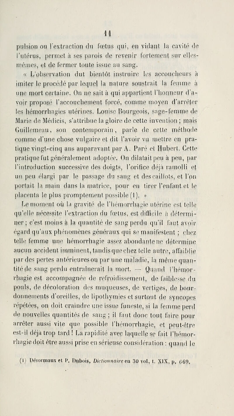 pulsion ou rextraclion du fœtus qui, en vidant la cavité de l'utérus, permet à ses parois de revenir fortement sur elles- mêmes, et de fermer toute issue au sang. « L'pbservation dut bientôt instruire les accoucheurs à Imiter le procédé par lequel la nature soustrait la femme à m]e mort certaine. On ne sait à qui appartient l'honnsur d'a- voir proposé raccouchement forcé, comme moyen d'arrêter les liémorrbagies utérines. Louise Bourgeois, sage-femme de Marie de Médicis, s'attribue la gloire de cette invention ; mais Guillpmeau, son contemporain, parle de cette méthode comme d'une chose vulgaire et dit l'avoir vu mettre en pra- tique vingt-cinq ans auparavant par A. Paré et Hubert. Cette pratique fut généralement adoptée. On dilatait peu à peu, par l'introduction successive des doigts, l'orifice déjà ramolli et un peu élargi par le passage du sang et des caillots, et l'on portait la main dans la matrice, pour en tirer l'enfant et le placenta le plus promptemenl possible (1 ). » Le moment oii la gravité de l'Iiémarrhagie utérine est telle qu'elle nécessite l'extraction du fœtus, est difficile à détermi- ner ; c'est moins 3 la quantité de sang perdu qu'il faut avoir égard qu'aux phénomènes généraux qui se manifestent ; chez telle femme une hémorrhagie assez abondante ne déterrriine aucun accident imminent, tandis que chez telle autre, affaiblie par des pertes antérieures ou par une maladie, la même quan- tité de sang perdu entraînerait la mort. — Quand Thémor- rhagie est accompagnée de refroidissement, de faiblesse du pouls, de décoloration dos muqueuses, de vertiges, de bour- donnements d'oreilles, de lipothymies et surtout de syncopes répétées, on doit craindre une issue funeste, si la femme perd de nouvelles quantités de saiig ; il faut donc tout faire pour arrêter aussi vite que possible l'hémorrhagie, et peut-être est-il déjà trop tard ! La rapidité avec laquelle se fait l'hémor- rhagie dpit être aussi prise en sérieuse considération : quand le (i) Désormaux et P. Dubois, Dictionnaire ea 30 vol, t, XIX, p. 669.