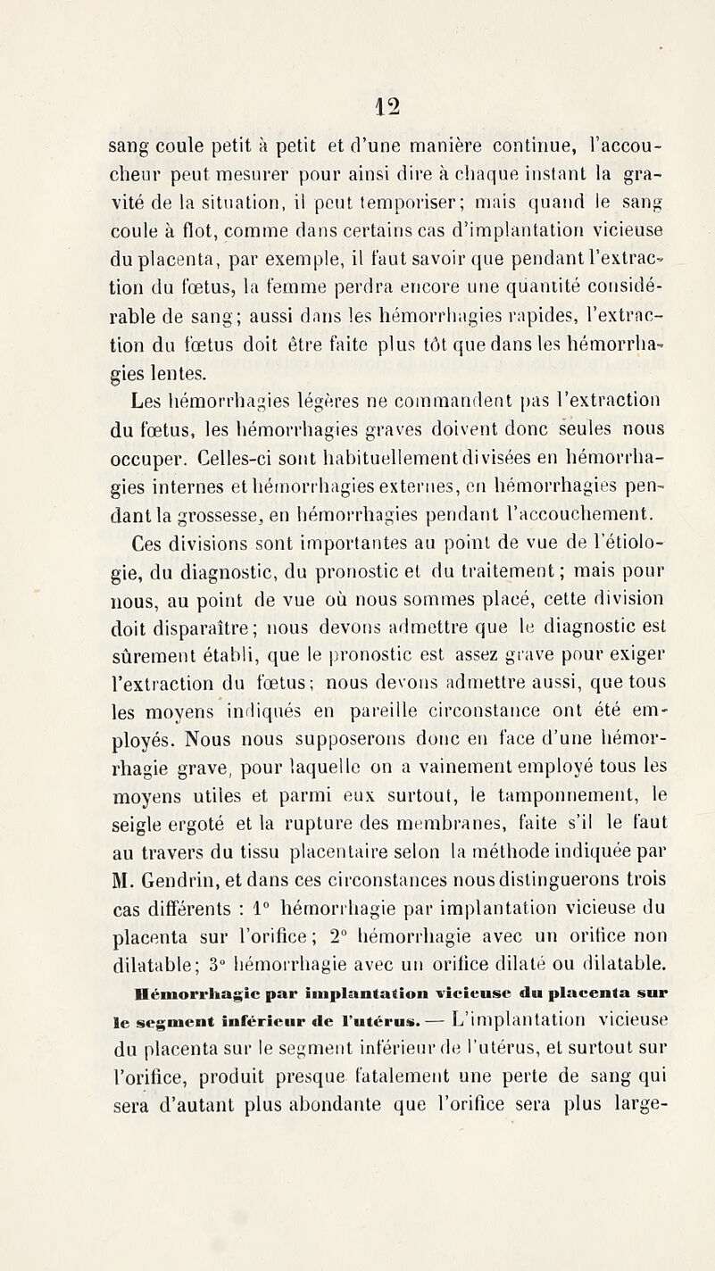 sang coule petit à petit et d'une manière continue, l'accou- cheur peut mesurer pour ainsi dire à cliaque instant la gra- vité de la situation, il peut temporiser; mais quand le sang coule à flot, comme dans certains cas d'implantation vicieuse du placenta, par exemple, il faut savoir que pendant l'extrac- tion du fœtus, la femme perdra encore une quantité considé- rable de sang; aussi dnns les hémorrhagies rapides, l'extrac- tion du fœtus doit être faite plus tôt que dans les hémorrha- gies lentes. Les hémorrhagies légères ne commandent pas l'extraction du fœtus, les hémorrhagies graves doivent donc seules nous occuper. Celles-ci sont habituellement divisées en hémorrha- gies internes et hémorrhagies externes, en hémorrhagies pen- dant la grossesse, en hémorrhagies pendant l'accouchement. Ces divisions sont importantes au point de vue de 1 etiolo- gie, du diagnostic, du pronostic et du traitement; mais pour nous, au point de vue où nous sommes placé, cette division doit disparaître ; nous devons admettre que le diagnostic est sûrement établi, que le pronostic est assez grave pour exiger l'extraction du fœtus; nous devons admettre aussi, que tous les moyens indiqués en pareille circonstance ont été em- ployés. Nous nous supposerons donc en face d'une hémor- rhagie grave, pour laquelle on a vainement employé tous les moyens utiles et parmi eux surtout, le tamponnement, le seigle ergoté et la rupture des membranes, faite s'il le faut au travers du tissu placentaire selon la méthode indiquée par M. Gendrin, et dans ces circonstances nous distinguerons trois cas différents : 1° hémorrhagie par implantation vicieuse du placenta sur l'orifice ; 2 hémorrhagie avec un orifice non dilatable; 3° hémorrhagie avec un orifice dilaté ou dilatable. Hémorrliagic par implantation vicieuse du placenta sur le segment inférieur de l'utérus.— L'implantation vicieuse du placenta sur le segment inférieur de l'utérus, et surtout sur l'orifice, produit presque fatalement une perte de sang qui sera d'autant plus abondante que l'orifice sera plus large-