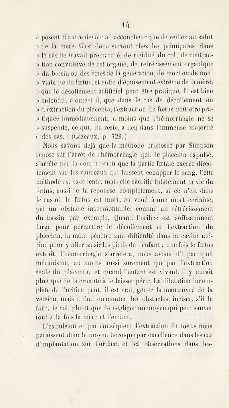 w posent d'aulre devoir à raccouclieur que de veiller au salut » de la mère. C'est donc surtout chez les primipares, dans » le cas de travail prématuré, de rigidité du col, de contrac- » tion convulsive de cet organe, de rétrécissement organique » du bassin ou des voies de la génération, de mort on de non- » viabilité du fœtus, et enfin d'épuisement extrême de la mère, » que le décollement artificiel peut être pratiqué. Il est bien )) entendu, ajoute-t-il, que clans le cas de décollement du i) d'extraction du placenta, l'extraction du fœtus doit être pra- » tiquée immédiatement, à moins que Tliémorrhagie ne se » suspende, ce qui, du reste, a lieu dans l'immense majorité » des cas. » (Cazeaux, p. 729.) Nous savons déjà que la méthode proposée par Simpson repose sur l'arrêt de l'hémorrhagie qui, le placenta expulsé, s'arrête par ia compression que la partie fœtale exerce direc- tement sur les vaisseaux qui laissent échapper le sang. Cette méthode est excellente, mais elle sacrifie fatalement la vie du fœtus, aussi je la repousse complètement, si ce n'est dans le cas où le fœtus est mort, ou voué à une mort certaine, par un obstacle insurmontable, comme un rétrécissement du bassin par exemple. Quand l'orifice est suffisamment large pour permettre le décollement et l'extraction du placenta, la main pénètre sans difficulté dans la cavité uté- rine pour y aller saisir les pieds de l'eidant ; une fois le fœtus extrait, l'hémorrliagie s'arrêteia, nous avons dit par quel mécanisme, au moins aussi sûrement que par l'extraction seule du placenta, et quand l'enfant est vivant, il y aurait plus que de la cruauté à le laisser périr. La dilatation incom- plète de l'orifice peut, il est vrai, gêner la manœuvre de la version, mais il faut surmonter les obstacles, inciser, s'il le faut, le col, plutôt que de négliger un moyen qui peut sauver tout à la fois la mère et l'enfant. L'expulsion et par conséquent l'extraction du fœtus nous paraissent donc le moyen héroïque par excellence dans les cas d'implantation sur l'orifice, et les observations daiis les-
