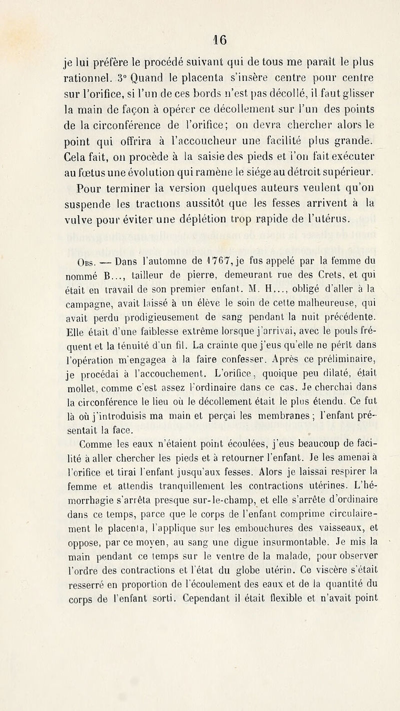 je lui préfère le procédé suivant qui de tous me parait le plus rationnel. 3° Quand le placenta s'insère centre pour centre sur l'orifice, si l'un de ces bords n'est pas décollé, il faut glisser la main de façon à opérer ce décollement sur l'un des points de la circonférence de l'orifice; on devra chercher alors le point qui offrira à l'accoucheur une facilité plus grande. Gela fait, on procède à la saisie des pieds et l'on fait exécuter au fœtus une évolution qui ramène le siège au détroit supérieur. Pour terminer la version quelques auteurs veulent qu'on suspende les tractions aussitôt que les fesses arrivent à la vulve pour éviter une déplétion trop rapide de l'utérus. Obs. •— Dans l'automne de 1767, je fus appelé par la femme du nommé B..., tailleur de pierre, demeurant rue des Crets, et qui était en travail de son premier enfant. M. H,.., obligé daller à la campagne, avait laissé à un élève le soin de cette malheureuse, qui avait perdu prodigieusement de sang pendant la nuit précédente. Elle était d'une faiblesse extrême lorsque j'arrivai, avec le pouls fré- quent et la ténuilé d'un fil. La crainte que j'eus qu'elle ne pérît dans l'opération m'engagea à la faire confesser. Après ce préliminaire, je procédai à l'accouchement. L'orifice, quoique peu dilaté, était mollet, comme c'est assez l'ordinaire dans ce cas. Je cherchai dans la circonférence le lieu où le décollement était le plus étendu. Ce fut là où j'introduisis ma main et perçai les membranes; l'enfant pré- sentait la face. Comme les eaux n'étaient point écoulées, j'eus beaucoup de faci- lité à aller chercher les pieds et à retourner l'enfant. Je les amenai à l'orifice et tirai l'enfant jusqu'aux fesses. Alors je laissai respirer la femme et attendis tranquillement les contractions utérines. L'hé- morrhagie s'arrêta presque sur-le-champ, et elle s'arrête d'ordinaire dans ce temps, parce que le corps de l'enfant comprime circulaire- ment le placenta, l'applique sur les embouchures des vaisseaux, et oppose, par ce moyen, au sang une digue insurmontable. Je mis la main pendant ce temps sur le ventre de la malade, pour observer l'ordre des contractions et l'état du globe utérin. Ce viscère s'était resserré en proportion de l'écoulement des eaux et de la quantité du corps de l'enfant sorti. Cependant il était flexible et n'avait point