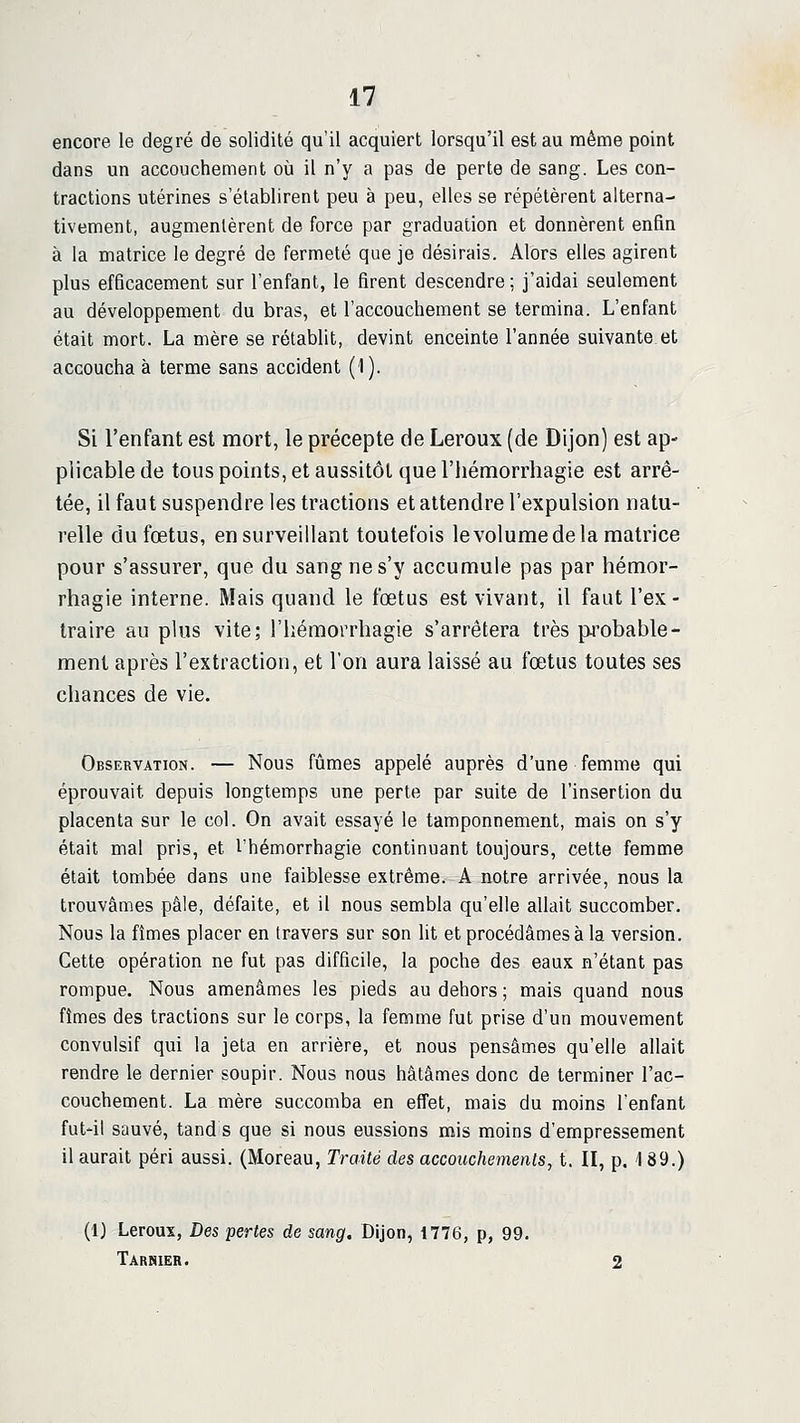 encore le degré de solidité qu'il acquiert lorsqu'il est au même point dans un accouchement où il n'y a pas de perte de sang. Les con- tractions utérines s'établirent peu à peu, elles se répétèrent alterna- tivement, augmentèrent de force par graduation et donnèrent enfin à la matrice le degré de fermeté que je désirais. Alors elles agirent plus efficacement sur l'enfant, le firent descendre; j'aidai seulement au développement du bras, et l'accouchement se termina. L'enfant était mort. La mère se rétablit, devint enceinte l'année suivante et accoucha à terme sans accident (1). Si l'enfant est mort, le précepte de Leroux (de Dijon) est ap- plicable de tous points, et aussitôt que l'hémorrhagie est arrê- tée, il faut suspendre les tractions et attendre l'expulsion natu- relle du fœtus, en surveillant toutefois le volume de la matrice pour s'assurer, que du sang ne s'y accumule pas par hémor- rhagie interne. Mais quand le fœtus est vivant, il faut l'ex - traire au plus vite; riiémorrhagie s'arrêtera très probable- ment après l'extraction, et l'on aura laissé au fœtus toutes ses chances de vie. Observation. — Nous fûmes appelé auprès d'une femme qui éprouvait depuis longtemps une perte par suite de l'insertion du placenta sur le col. On avait essayé le tamponnement, mais on s'y était mal pris, et l'hémorrhagie continuant toujours, cette femme était tombée dans une faiblesse extrême. A notre arrivée, nous la trouvâmes pâle, défaite, et il nous sembla qu'elle allait succomber. Nous la fîmes placer en travers sur son lit et procédâmes à la version. Cette opération ne fut pas difficile, la poche des eaux n'étant pas rompue. Nous amenâmes les pieds au dehors ; mais quand nous fîmes des tractions sur le corps, la femme fut prise d'un mouvement convulsif qui la jeta en arrière, et nous pensâmes qu'elle allait rendre le dernier soupir. Nous nous hâtâmes donc de terminer l'ac- couchement. La mère succomba en effet, mais du moins l'enfant fut'il sauvé, tand s que si nous eussions mis moins d'empressement il aurait péri aussi. (Moreau, Traité des accouchements, t. Il, p. 1 89.) (1) Leroux, Des pertes de sang. Dijon, 1776, p, 99. Tarsier.