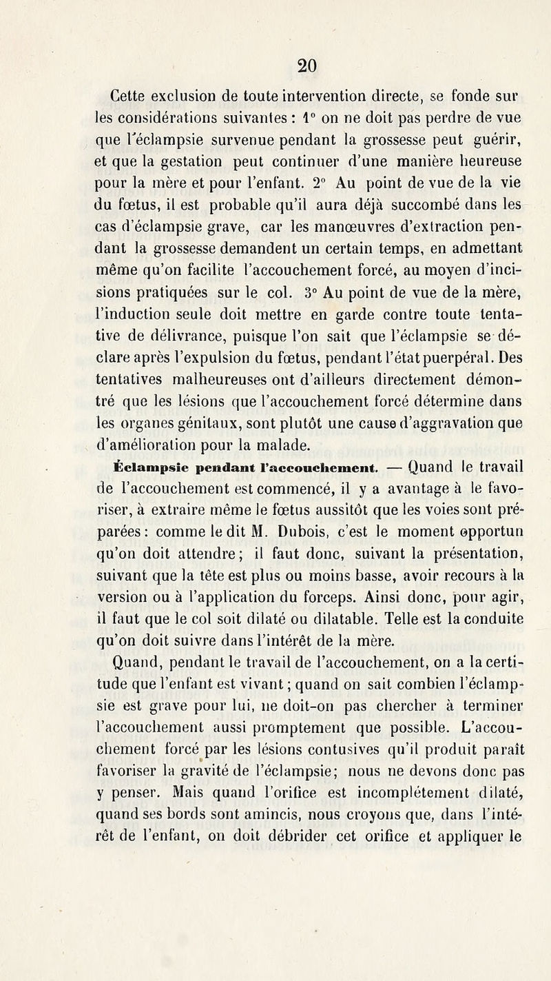 Cette exclusion de toute intervention directe, se fonde sur les considérations suivantes : 4° on ne doit pas perdre de vue que Téclampsie survenue pendant la grossesse peut guérir, et que la gestation peut continuer d'une manière heureuse pour la mère et pour l'entant. 2° Au point de vue de la vie du fœtus, il est probable qu'il aura déjà succombé dans les cas d'éclampsie grave, car les manœuvres d'extraction pen- dant la grossesse demandent un certain temps, en admettant même qu'on facilite l'accouchement forcé, au moyen d'inci- sions pratiquées sur le col. 3° Au point de vue de la mère, l'induction seule doit mettre en garde contre toute tenta- tive de délivrance, puisque l'on sait que l'éclampsie se dé- clare après l'expulsion du fœtus, pendant l'état puerpéral. Des tentatives malheureuses ont d'ailleurs directement démon- tré que les lésions que l'accouchement forcé détermine dans les organes génitaux, sont plutôt une cause d'aggravation que d'amélioration pour la malade. Éclampsie pendant raccouchement. — Quand le travail de l'accouchement est commencé, il y a avantage à le favo- riser, à extraire même le fœtus aussitôt que les voies sont pré- parées : comme ledit M. Dubois, c'est le moment opportun qu'on doit attendre; il faut donc, suivant la présentation, suivant que la tête est plus ou moins basse, avoir recours à la version ou à l'application du forceps. Ainsi donc, pour agir, il faut que le col soit dilaté ou dilatable. Telle est la conduite qu'on doit suivre dans l'intérêt de la mère. Quand, pendant le travail de l'accouchement, on a la certi- tude que l'enfant est vivant ; quand on sait combien l'éclamp- sie est grave pour lui, ne doit-on pas chercher à terminer l'accouchement aussi promptement que possible. L'accou- chement forcé par les lésions contusives qu'il produit paraît favoriser la gravité de l'éclampsie; nous ne devons donc pas y penser. Mais quand l'orifice est incomplètement dilaté, quand ses bords sont amincis, nous croyons que, dans l'inté- rêt de l'enfant, on doit débrider cet orifice et appliquer le