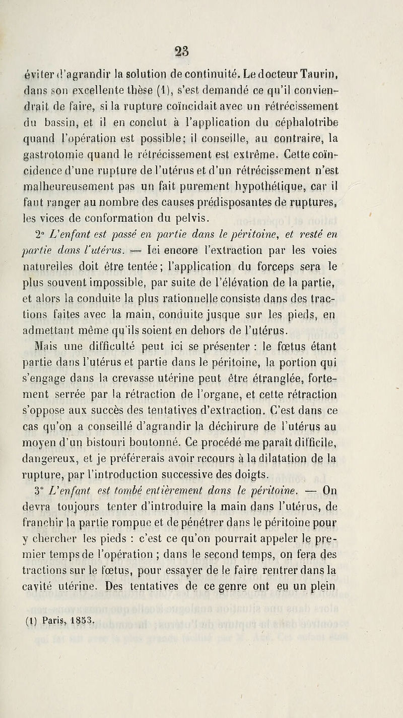 éviter <l'agrandir la solution de continuité. Le docteur Taurin, dans son excellente thèse (i), s'est deiïiandé ce qu'il convien- drait de faire, si la rupture coïncidait avec un rétrécissement du bassin, et il en conclut à l'application du céphalotribe quand l'opération est possible; il conseille, au contraire, la gastrotomie quand le rétrécissement est extrême. Cette coïn- cidence d'une rupture de l'utérus et d'un rétrécissement n'est malheureusement pas un fait purement hypothétique, car il faut ranger au nombre des causes prédisposantes de ruptures, les vices de conformation du pelvis. 2 L'enfant est passé en partie dans le péritoine, et resté en partie dans l'utérus. — Ici encore l'extraction par les voies naturelles doit être tentée; l'application du forceps sera le plus souvent impossible, par suite de l'élévation de la partie, et alors la conduite la plus rationnelle consiste dans des trac- tions faites avec la main, conduite jusque sur les pieds, en admettant même qu'ils soient en dehors de l'utérus. Mais une difficulté peut ici se présenter : le fœtus étant partie dans l'utérus et partie dans le péritoine, la portion qui s'engage dans la crevasse utérine peut être étranglée, forte- ment serrée par la rétraction de l'organe, et cette rétraction s'oppose aux succès des tentatives d'extraction. C'est dans ce cas qu'on a conseillé d'agrandir la déchirure de l'utérus au moyen d'un bistouri boutonné. Ce procédé me paraît difficile, dangereux, et je préférerais avoir recours à la dilatation de la rupture, par l'introduction successive des doigts. 3° L'enfant est tombé entièrement dans le péritoine. — On devra toujours tenter d'introduire la main dans l'utérus, de franchir la partie roippue et de pénétrer dans le péritoine pour y chercher les pieds : c'est ce qu'on pourrait appeler le pre- mier temps de l'opération ; dans le second temps, on fera des tractions sur le fœtus, pour essayer de le faire rentrer dans la cavité utérine. Des tentatives de ce genre ont eu un plein (1) Paris, 1833.