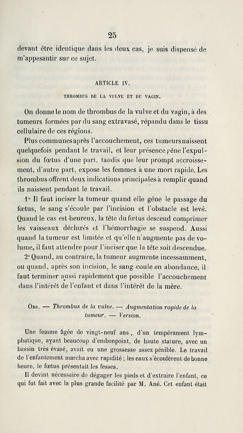 devant être identique dans les deux cas, je suis dispensé de m'appesantir sur ce sujet. ARTICLE IV. THROMBUS DE LA VULVE ET DU VAGIN. On donnele nom de thrombus de la vulve et du vagin, à des tumeurs formées par du sang extravasé, répandu dans le tissu cellulaire de ces régions. Plus communes après l'accouchement, ces tumeursnaissent quelquefois pendant le travail, et leur présence pêne l'expul- sion du fœtus d'une part, tandis que leur prompt accroisse- ment, d'autre part, expose les femmes à une mort rapide. Les tlirombus oftrent deux indications principales à remplir quand ils naissent pendant le travail. 1° Il faut inciser la tumeur quand elle gêne le passage du fœtus, le sang s'écoule par l'incision et l'obstacle est levé. Quand le cas est-heureux, la tête du fœtus descend comprimer les vaisseaux déchirés et l'hémorrhagie se suspend. Aussi quand la tumeur est limitée et qu'elle n'augmente pas de vo- lume, il faut attendre pour l'inciser que la tête soit descendue. 2°Quand, au contraire, la tumeur augmente incessamment, ou quand, après son incision, le sang coule en abondance, il faut terminer aussi rapidement que possible l'accouchement dans l'intérêt de l'enfant et dans l'intérêt de la mère. Obs. — Thrombus de la vulve. — AugmeiUation rapide de la tumeur. — Version. Une femme âgée de vingt-neuf ans , d'un tempérament lym- phatique, ayant beaucoup d'embonpoint, de haute stature, avec un bassin très évasé, avait eu une grossesse assez pénible. Le travail de l'enfantement marcha avec rapidité; les eaux s'écoulèrent de bonne heure, le foetus présentait les fesses. Il devint nécessaire de dégager les pieds et d'extraire l'enfant, ce qui fut fait avec la plus grande facilité par M. Ané. Cet enfant était