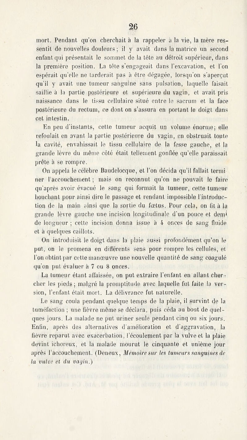 mort. Pendant qu'on cherchait à la rappeler à la vie, la mère res- sentit de nouvelles douleurs; il y avait dans la matrice un second enfant qui présentait le sommet de la tête au détroit supérieur, dans la première position. La têle s'engageait dans l'excavation, et l'on espérait qu'elle ne tarderait pas à être dégagée, lorsqu'on s'aperçut qu'il y avait une tumeur sanguine sans pulsation, laquelle faisait saillie à la partie postérieure et supérieure du vagin, et avait pris naissance dans le ti?su cellulaire situé entre le sacrum et la face postérieure du rectum, ce dont on s'assura en portant le doigt dans cet intestin. En peu d'instants, cette tumeur acquit un volume énorme; elle refoulait en avant la partie postérieure du vagin, en obstruait toute la cavité, envaliissait le tissu cellulaire de la fesse gauche, et la grande lèvre du même côté était tellement gonflée qu'elle paraissait prête à se rompre. On appela le célèbre Baudelocque, et l'on décida qu'il fallait termi ner l'accouchement ; mais on reconnut qu'on ne pouvait le faire qu'après avoir évacué le sang qui formait la tumeur, cette tumeur bouchant pour ainsi dire le passage et rendant impossible l'introduc- tion de la main iiinsi que la sortie du fœtus. Pour cela, on fil à \a grande lèvre gauche une incision longitudinale d'un pouce et depi de longueur ; cette incision donna issue à 4 onces de sang fluide et à quelques caillots. On introduisit le doigt dans la plaie aussi profondément qu'on le put, on le promena en différents sens pour rompre les cellules, et l'on obtint par cette manœuvre une nouvelle quantité de sang coagulé qu'on put évaluer à 7 ou 8 onces. La tumeur étant affaissée, on put extraire l'enfant en allant cher- cher les pieds ; malgré la promptitude avec laquelle fut faite la ver- sion, l'enfant était mort. La délivrance fut naturelle. Le sang coula pendant quelque temps de la plaie, il survint de la tuméfaction ; une fièvre même se déclara, puis céda au bout de quel- ques jours. La malade ne put uriner seule pendant cinq ou six jours. Enfin, après des alternatives d'amélioration et d'aggravation, la fièvre reparut avec exacerbation, l'écoulement par la vulve et la plaie devint ichoreux, et la malade mourut le cinquante et unième jour après l'accouchement. (Deneux, Mémoire sur les tumeurs sanguines de la vulve el du vagin.)