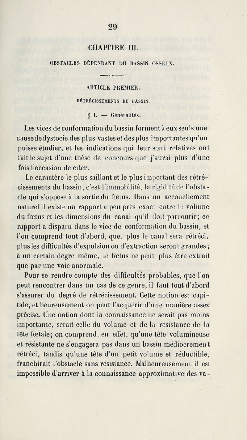 CHAPITRE III. OBSTACLES DÉPENDANT DU BASSIN OSSEUX. ARTICLE PREMIER. RÉTRÉCISSEMENTS DU RASSIN. § I. — Généralités. Les vices de conformation du bassin forment à eux seuls une cause de dystocie des plus vastes et des plus importantes qu'on puisse étudier, et les indications qui leur sont relatives ont l'ait le sujet d'une thèse de concours que j'aurai plus d'une fois l'occasion de citer. Le caractère le plus saillant et le plus important des rétré- cissements du bassin, c'est l'immobilité, la rigidité de l'obsta- cle qui s'oppose à la sortie du fœtus. Dans un accouchement naturel il existe un rapport à peu près exact entre le volume du fœtus et les dimensions du canal qu'il doit parcourir; ce rapport a disparu dans le vice de conformation du bassin, et l'on comprend tout d'abord, que, plus le canal sera rétréci, plus les difficultés d'expulsion ou d'extraction seront grandes ; à un certain degré même, le fœtus ne peut plus être extrait que par une voie anormale. Pour se rendre compte des difficultés probables, que l'on peut rencontrer dans un cas de ce genre, il faut tout d'abord s'assurer du degré de rétrécissement. Cette notion est capi- tale, et heureusement on peut l'acquérir d'une manière assez précise. Une notion dont la connaissance ne serait pas moins importante, serait celle du volume et de la résistance de la tête fœtale; on comprend, en effet, qu'une tête volumineuse et résistante ne s'engagera pas dans un bassin médiocrement rétréci, tandis qu'une tête d'un petit volume et réductible, franchirait l'obstacle sans résistance. Malheureusement il est impossible d'arriver à la connaissance approximative des va-