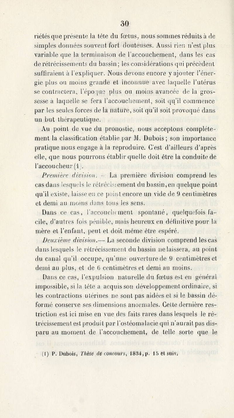 riétés que présente la tête du foetus^ nous sommes réduits à de simples données souvent fort douteuses. Aussi rien n'est plus variable que la terminaison de l'accouchement, dans les cas de rétrécissements du bassin; les considérations qui précèdent suffiraient à l'expliquer. Nous devons encore y ajouter l'éner- gie plus ou moins grande et inconnue avec laquelle l'utérus se contractera, l'époque plus ou moins avancée de la gros- sesse à laquelle se fera l'accouchement, soit (ju'il commetice par les seules forces de la nature, soit qu'il soit provoqué dans un but thérapeutique. Au point de vue du pronostic, nous acceptons complète- ment la classification établie par M. Dubois; son importance pratique nous engage à la reproduire. C'est d'ailleurs d'après elle, que nous pourrons établir quelle doit être la conduite de l'accoucheur (11. Première division. - La première division comprend les cas dans lesquels le rétiécistement du bassin,en quelque point qu'il existe, laisse en ce poitit encore un vide de 9 centimètres et demi au moins dans tous les sens. Dans ce cas, l'accouchrment spontané, quelquefois fa- cile, d'autres fois pénible, mais heureux en définitive pour la mère et l'enfant, peut et doit même être espéré. Deuxième division.— La seconde division comprend les cas dans lesquels le rétrécissement du bassin ne laissera, au point du canal qu'il occupe, qu'une ouverture de 9 centimètres et demi au plus, et de (> centimètres et demi au moins. Dans ce cas, l'expulsion naturelle du fœtus est en général impossible, si la lête a acquis son développemeiU ordinaire, si les contractions utérines ne sont pas aidées et si le bassin dé- formé conserve ses dimensions anormales. Celte dernière res- triction est ici mise en vue des faits rares dans lesquels le ré- trécissement est produit par l'ostéomalacie qui n'aurait pas dis- paru au moment de l'accouchement, de telle sorte que le (I) P.Dubois, Thèse de concours, 1834, p. ISetsuiVi