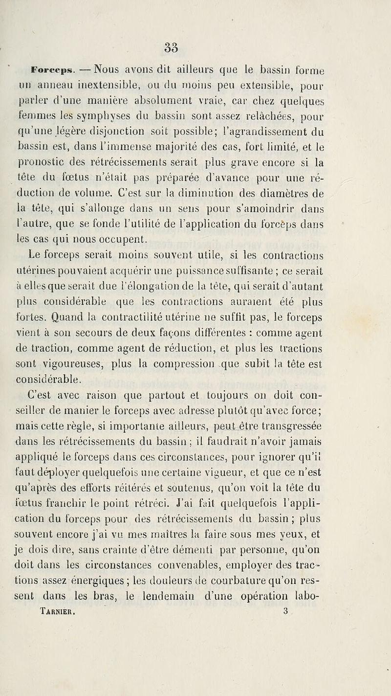 Forceps. — Nous avons dit ailleurs que le bassin forme un anneau inextensible, ou du moins peu extensible, pour parler d'une manière absolument vraie, car chez quelques femmes les symphyses du bassin sont assez relâchées, pour qu'une légère disjonction soit possible; l'agrandissement du bassin est, dans l'immense majorité des cas, fort limité, et le pronostic des rétrécissements serait plus grave encore si la télé du fœtus n'était pas préparée d'avance pour une ré- duction de volume. C'est sur la diminution des diamètres de la tête, qui s'allonge dans un sens pour s'amoindrir dans l'autre, que se fonde l'utilité de l'application du forceps dans les cas qui nous occupent. Le forceps serait moins souvent utile, si les contractions utérines pouvaient acquérir une puissance suffisante ; ce serait à elles que serait due i'élongation de la tête, qui serait d'autant plus considérable que les contractions auraient été plus fortes. Quand la contractilité utérine ne suffit pas, le forceps vient à son secours de deux façons différentes : comme agent de traction, comme agent de réduction, et plus les tractions sont vigoureuses, plus la compression que subit la tête est considérable. C'est avec raison que partout et toujours on doit con- seiller de manier le forceps avec adresse plutôt qu'avec force; mais cette règle, si importante ailleurs, peut être transgressée dans les rétrécissements du bassin ; il faudrait n'avoir jamais appliqué le forceps dans ces circonstances, pour ignorer qu'il faut déployer quelquefois une certaine vigueur, et que ce n'est qu'après des efforts réitérés et soutenus, qu'on voit la tête du fœtus franchir le point rétréci. J'ai fait quelquefois l'appli- cation du forceps pour des rétrécissements du bassin; plus souvent encore j'ai va mes maîtres la faire sous mes yeux, et je dois dire, sans crainte d'être démenti par personne, qu'on doit dans les circonstances convenables, employer des trac- tions assez énergiques; les douleurs de courbature qu'on res- sent dans les bras, le lendemain d'une opération labo- Tarnier. 3