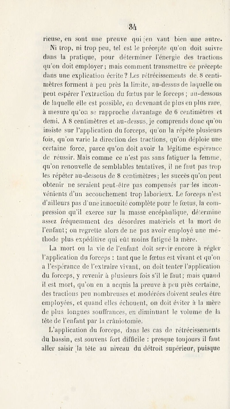 rieuse, en sont une preuve qui ;en vaut bien une autre. Ni trop, ni trop peu, tel est le précepte qu'on doit suivre dans la pratique, pour déterminer l'énergie des traction» qu'on doit employer; mais comment transmettre ce précepte dans une explication écrite? Les rétrécissements de. 8 centi- mètres forment à peu près la limite, au-dessus de laquelle on peut espérer l'extraction du fœtus par le Ibrceps ; au-dessous de laquelle elle est possible, en devenant de plus en plus rare, à mesure qu'on se rapproche davantage de 6 centimèties et demi. A 8 centimètres et au-dessus, je comprends donc qu'on insiste sur l'application du forceps, qu'on la répète plusieurs fois, qu'on varie la direction des tractions, qu'on déploie une certaine force, parce qu'on doit avoir la légitime espérance de réussir. Mais comme ce n'est pas sans fatiguer la femme, qu'on renouvelle de semblables tentatives, il ne faut pas trop les répéter au-dessous de 8 centimètres; les succès qu'on peut obtenir ne seraient peut-être pas compensés par'les incon- vénients d'un accouchement trop laborieux. Le forceps n'est d'ailleurs pas dune innocuité complète pour le fœtus, la com- pression qu'il exerce sur la masse encéphalique, détermine assez fréquemment des désordres matériels et la mort de l'enfant; on regrette alors de ne pas avoir employé une mé- thode plus expéditive qui eût moins fatigijé la mère. La mort ou la vie de l'enfant doit servir encore à régler l'application du forceps : tant que ie fœtus est vivant et qu'on a l'espérance de l'extraire vivant, on doit tenter l'application du forceps, y revenir à plusieurs fois s'il le faut; mais quand il est mort, qu'on en a acquis la preuve à peu près certaine, des tractions peu nombreuses et modérées doivent seules être employées, et quand elles échouent, on doit éviter à la mère de plus longues souffrances, en diminuant le volume de la tête de l'enfant par la cràniolomie; L'application du forceps, dans les cas de rétrécissements du bassin, est souvent fort difficile : presque toujours il faut aller saisir la tête au niveau du détroit supérieur, puisque