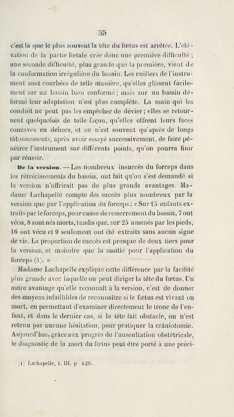 c'est là que le plus souvent la tête du fœtus est arrêtée. L'élé- vation de ia pai'tie fœtale crée donc une première difficulté ; une seconde difficulté, plus grande que la première, vient de la conformation irrégulière du bassin. Les cuillers de l'instru- ment sont courbées de telle manière, qu'elles glissent facile- ment sur un bassin bien conformé; mais sur un bassin dé- formé leur adaptation n'est plus complète. La main qui les conduit ne peut pas les empêcher de dévier; elles se retour- nent quelquefois de telle façon, qu'elles offrent leurs faces concaves en delîorSj et ce n'est souvent qu'après de longs tâtonnements, après avoir essayé successivement^ de faire pé- nétrer l'instrument sur différents points, qu'on pourra finir par réussir. De la version. — Lcs nombreux insuccès du forceps dans les rétrécissements du bassin, ont fait qu'on s'est demandé si la version n'offrirait pas de plus grands avantages. Ma- dame Lachapelle compte des succès plus nonî^breux par la version que par l'application du forceps : « Sur 15 enfants ex- traits par le forceps, pour cause de resserrement du bassin, 7 ont vécu, 8 sont nés morts, tandis que, sur 25 amenés par les pieds, 16 ont vécu et 9 seulement ont été extraits sans aucun signe de vie. La proportion de succès est presque de deux tiers pour la version, et moindre que la moitié pour l'application du forceps (1). » Madame Lachapelle explique cette différence par la facilité plus grande avec laquelle on peut diriger la tête du fœtus. Un autre avantage qu'elle reconnaît à la version, c'est de donner des moyens infaillibles de reconnaître si le fœtus est vivant ou rnort, en permettant d'examiner directement le tronc de l'en- fant, et dans le dernier cas, si la tête fait obstacle, on n'est retenu par aucune hésitation, pour pratiquer ia cràniotomie. Aujourd'hui, grâce aux progrès de l'auscultation obstétricale, le diagnostic de la mort du fœtus peut être porté à une préci- (l) Lachapelle, t. 111, p 429.