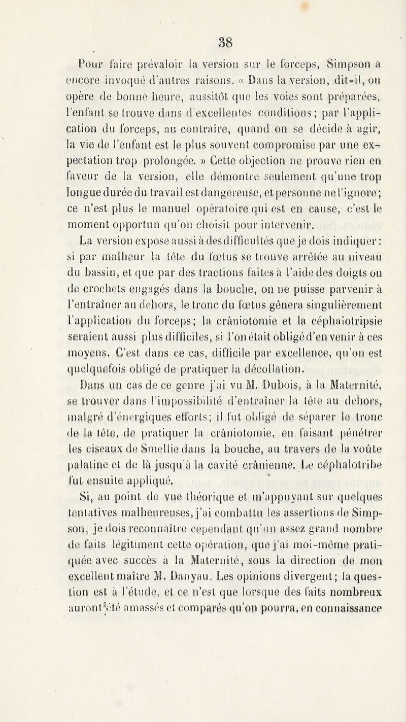 Pour faire prévaloir la version sur le forceps, Simpson a encore invoqué d'autres raisons. « Dans la version, dit-il, on opère de bonne heure, aussitôt que les voies sont préparées, l'enfant se trouve dans d excellentes conditions; par l'appli- cation du forceps, au contraire, quand on se décide à agir, la vie de l'enfant est le plus souvent compromise par une ex- pectation trop prolongée. » Cette objection ne prouve rien en faveur de la version, elle démontre seulement qu'une trop longue durée du travail est dangereuse, et personne nel'ignore; ce n'est plus le manuel opératoire qui est en cause, c'est le moment opportun qu'on choisit pour intervenir. La version expose aussi à desdiffîcultés que je dois indiquer : si par malheur la tête du fœtus se trouve arrêtée au niveau du bassin, et que par des tractions faites à l'aide des doigts ou de crochets engagés dans la bouclie, on ne puisse parvenir à l'entraîner au dehors, le tronc du fœtus gênera singulièrement rapplication du forceps; la crâniotomie et la céphalolripsie seraient aussi plus difficiles, si l'on était obligé d'en venir à ces moyens, C'est dans ce cas, difficile par excellence, qu'on est quelquefois obligé de pratiquer la décollation. Dans un cas de ce gern'e j'ai vu M- Dubois, à la Maternité, se trouver dans l'impossibilité d'entraîner la tête au dehors, malgré d'énergiques efforts; il fut obligé de séparer le tronc de la tête, de pratiquer la crâniotomie, en faisant pénétrer les ciseaux de Smellie dans la bouche, au travers de la voûte palatine et de là jusqu'à la cavité crânienne. Le céphalotribe fut ensuite appliqué. Si, au point de vue théorique et in'appuyant sur quelques tentatives malheureuses, j'ai combattu les assertions de Simp- son, je dois reconnaître cependant qu'on assez grand nombre de faits légitiment cette opération, que j'ai moi-même prati- quée avec succès à la Maternité, sous la direction de mou excellent maître M. Danyau. Les opinions divergent; la ques- tion est à l'étude, et ce n'est que lorsque des faits nombreux, auront^été amassés et comparés qu'on pourra, en connaissance