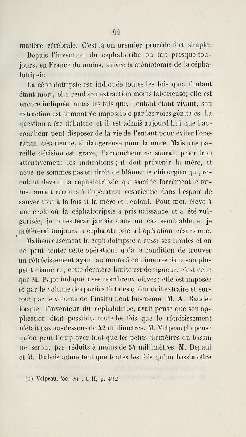 hi matière cérébrale. C'est là un oremier procédé fort simple. Depuis l'invention du céphalotribe on t'ait presque tou- jours, en France du moins, suivre la crâniotomie de la céplia- lotripsie. La céphalotripsie est indiquée toutes les fois que, l'enfant étant mort, elle rend son extraction moins laborieuse; elle est encore indiquée toutes les fois que, Tenfant étant vivant, son extraction est démontrée impossible par les voies génitales. La question a été débattue et il est admis aujourd'hui que l'ac- coucheur peut disposer de la vie de l'enfant pour éviter l'opé- ration césarienne, si dangereuse pour la mère. Mais une pa- reille décision est grave, l'accoucheur ne saurait peser trop attentivement les indications ; il doit prévenir la mère, et nous ne sommes pas en droit de blâmer le chirurgien qui, re- culant devant la céphalotripsie qui sacrifie forcément le fœ- tus, aurait recours à l'opération césarienne dans l'espoir de sauver tout à la fois et la mère et l'enfant. Pour moi, élevé à une école où la céphalotripsie a pris naissance et a été vul- garisée, je n'hésiterai jamais dans un cas semblable, et je préférerai toujours la céphalotripsie à l'opération césarienne. Malheureusement la céphalotripsie a aussi ses limites et on ne peut tenter cette opération, qu'à la condition de trouver un rétrécissement ayant au moins 5 centimètres dans son plus petit diamètre; cette dernière limite est de rigueur, c'est celle que M. Pajot indique à ses nombreux élèves ; elle est imposée et par le volume des parties fœtales qu'on doitextraire et sur- tout par le volume de l'instrument lui-même. M. A. Baude- locque, l'inventeur du céphalotribe, avait pensé que son ap- plication était possible, toute les fois que le rétrécissement n'était pas au-dessous de U2 millimètres. M. Velpeau(l) pense qu'on peut l'employer tant que les petits diamètres du bassin ne seront pas réduits à moins de 5lx millimètres. M. Depaul et M. Dubois admettent que toutes les fois qu'un bassin offre