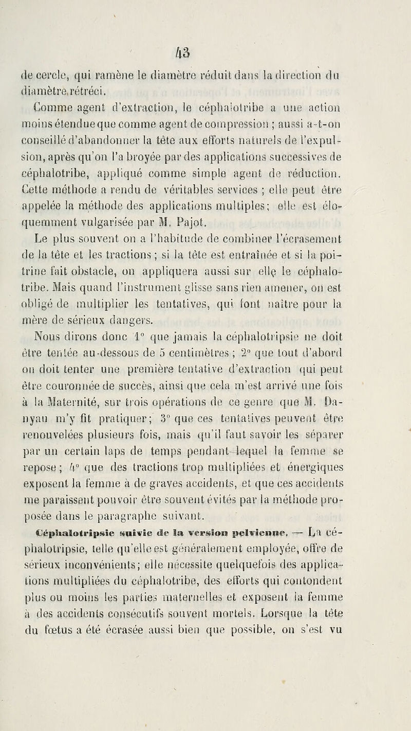 de cercle, qui ramène le diamètre réduit dans la direction du diamètre, rétréci. Comme agent d'extraction, le cépbaiotribe a u!ie action moins étendue que comme agent décompression ; aussi a-t-on conseillé d'abandonner la tête aux. etïorts naturels de l'expul- sion, après qu'on l'a broyée par des applications successives de céphalotribe, appliqué comme simple agent de réduction. Cette méthode a rendu de véritables services ; elle peut être appelée la méthode des applications multiples; elle est éiO'- quemment vulgarisée par M. Pajot. Le plus souvent on a l'habitude de combiner l'écrasement de la tête et les tractions ; si la tête est entraînée et si la poi- trine fait obstacle, on appliquera aussi sur ellç le céphalo- tribe. Mais quand l'instrument glisse sans rien amener, on est obligé de multiplier les tentatives, qui font naître pour la mère de sérieux dangers. Nous dirons donc 1 que jamais la céphalotripsie ne doit être tentée au-dessous de 5 centimètres ; 2° que tout d'abord on doit tenter une première tentative d'extraction qui peut être couronnée de succès, ainsi que cela m'est arrivé une fois à la Maternité, sur trois opérations de ce genre que M. Oa- nyau m'y fit pratiquer; 3 que ces tentatives peuvent être renouvelées plusieurs fois, mais qu'il faut savoir les séparer par un certain laps de temps pendant lequel la femme se repose ; 4 que des tractions trop multipliées et énergiques exposent la femme à de graves accidents, et que ces accidents me paraissent pouvoir être souvent évités par la méthode pro- posée dans le paragraphe suivant. Céphalotripsie suivie de la version pelvienne. — La cé- phalotripsie, telle qu'elle est généralement employée, otfre de sérieux inconvénients; elle nécessite quelquefois des applica- tions multipliées du céphalotribe, des efforts qui contondent plus ou moins les parties maternelles et exposent la femme à des accidents consécutifs souvent mortels. Lorsque la tète du fœtus a été écrasée aussi bien que possible, on s'est vu