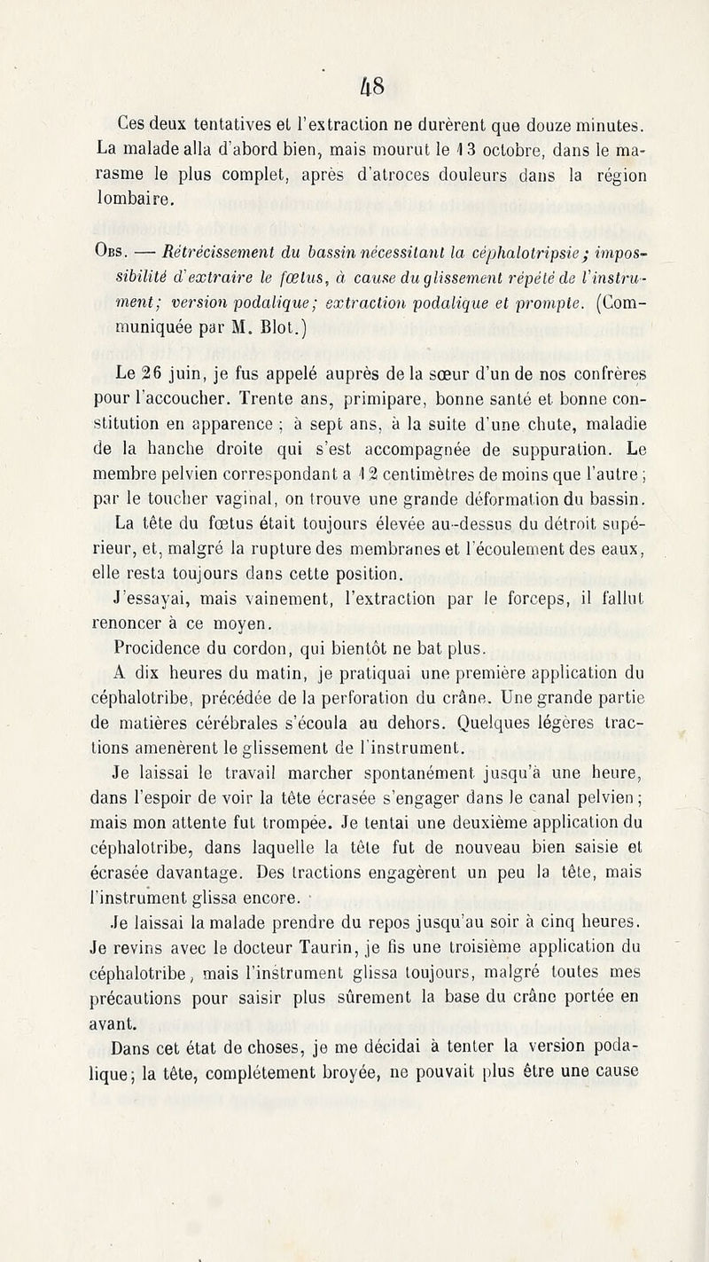 Ces deux tentatives et F es traction ne durèrent que douze minutes. La malade alla d'abord bien, mais mourut le 13 octobre, dans le ma- rasme le plus complet, après d'atroces douleurs dans la région lombaire, Obs. — Rétrécissement du bassin nécessiianl la céphalotripsie; impos- sibilité d'extraire le fœtus, à cause du glissement répété de Vinstru- ment; version podalique; extraction podalique et prompte. (Com- muniquée par M. Blot.) Le 26 juin, je fus appelé auprès de la sœur d'un de nos confrères pour l'accoucher. Trente ans, primipare, bonne santé et bonne con- stitution en apparence ; à sept ans, à la suite d'une chute, maladie de la hanche droite qui s'est accompagnée de suppuration. Le membre pelvien correspondant a '12 centimètres de moins que l'autre ; par le toucher vaginal, on trouve une grande déformation du bassin. La tête du fœtus était toujours élevée au-dessus du détroit supé- rieur, et, malgré la rupture des membranes et l'écoulement des eaux, elle resta toujours dans cette position. J'essayai, mais vainement, l'extraction par le forceps, il fallut renoncer à ce moyen. Procidence du cordon, qui bientôt ne bat plus. A dix heures du matin, je pratiquai une première application du céphalotribe, précédée de la perforation du crâne. Une grande partie de matières cérébrales s'écoula au dehors. Quelques légères trac- tions amenèrent le glissement de l'instrument. Je laissai le travail marcher spontanément jusqu'à une heure, dans l'espoir de voir la tête écrasée s'engager dans le canal pelvien ; mais mon attente fut trompée. Je tentai une deuxième application du céphalotribe, dans laquelle la tête fut de nouveau bien saisie et écrasée davantage. Des tractions engagèrent un peu la tête, mais l'instrument glissa encore. ■ Je laissai la malade prendre du repos jusqu'au soir à cinq heures. Je revins avec le docteur Taurin, je fis une troisième application du céphalotribe, mais l'instrument glissa toujours, malgré toutes mes précautions pour saisir plus sûrement la base du crâne portée en avant. Dans cet état de choses, je me décidai à tenter la version poda- lique; la tête, complètement broyée, ne pouvait plus être une cause