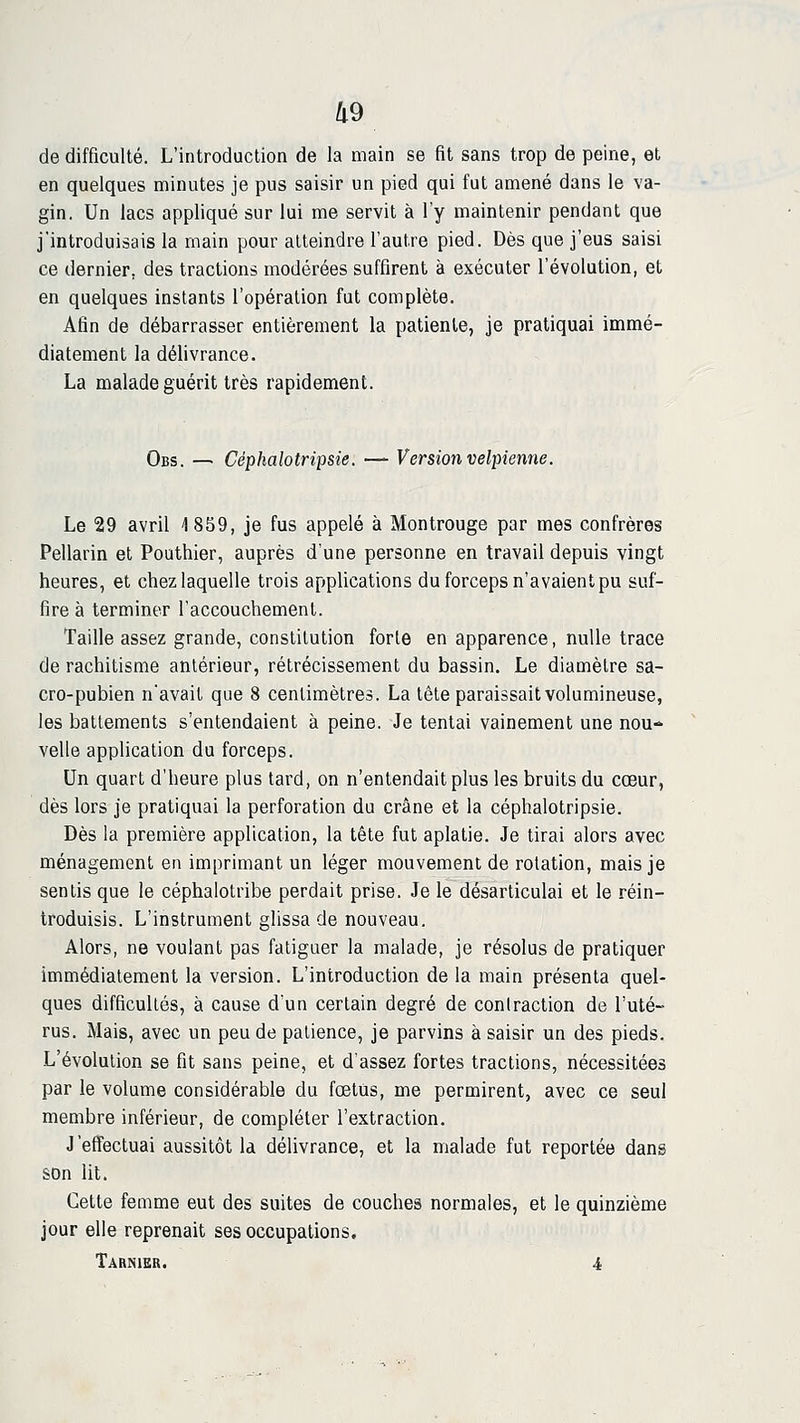 de difficulté. L'introduction de la main se fit sans trop de peine, et en quelques minutes je pus saisir un pied qui fut amené dans le va- gin. Un lacs appliqué sur lui me servit à l'y maintenir pendant que j'introduisais la main pour atteindre l'autre pied. Dès que j'eus saisi ce dernier, des tractions modérées suffirent à exécuter l'évolution, et en quelques instants l'opération fut complète. Afin de débarrasser entièrement la patiente, je pratiquai immé- diatement la délivrance. La malade guérit très rapidement. Obs. — Céphalotripsie. — Version velpiemie. Le 29 avril 1 859, je fus appelé à Montrouge par mes confrères Pellarin et Pouthier, auprès d'une personne en travail depuis vingt heures, et chez laquelle trois applications du forceps n'avaient pu suf- fire à terminer l'accouchement. Taille assez grande, constitution forte en apparence, nulle trace de rachitisme antérieur, rétrécissement du bassin. Le diamètre sa- cro-pubien n'avait que 8 centimètres. La tête paraissait volumineuse, les battements s'entendaient à peine. Je tentai vainement une nou- velle application du forceps. Un quart d'heure plus tard, on n'entendait plus les bruits du cœur, dès lors je pratiquai la perforation du crâne et la céphalotripsie. Dès la première application, la tête fut aplatie. Je tirai alors avec ménagement en imprimant un léger mouvement de rotation, mais je sentis que le céphalotribe perdait prise. Je le désarticulai et le réin- troduisis. L'instrument glissa de nouveau. Alors, ne voulant pas fatiguer la malade, je résolus de pratiquer immédiatement la version. L'introduction de la main présenta quel- ques difficultés, à cause d'un certain degré de contraction de l'uté- rus. Mais, avec un peu de patience, je parvins à saisir un des pieds. L'évolution se fit sans peine, et d'assez fortes tractions, nécessitées par le volume considérable du fœtus, me permirent, avec ce seul membre inférieur, de compléter l'extraction. J'effectuai aussitôt la délivrance, et la malade fut reportée dans son lit. Cette femme eut des suites de couches normales, et le quinzième jour elle reprenait ses occupations, Tarnier. 4