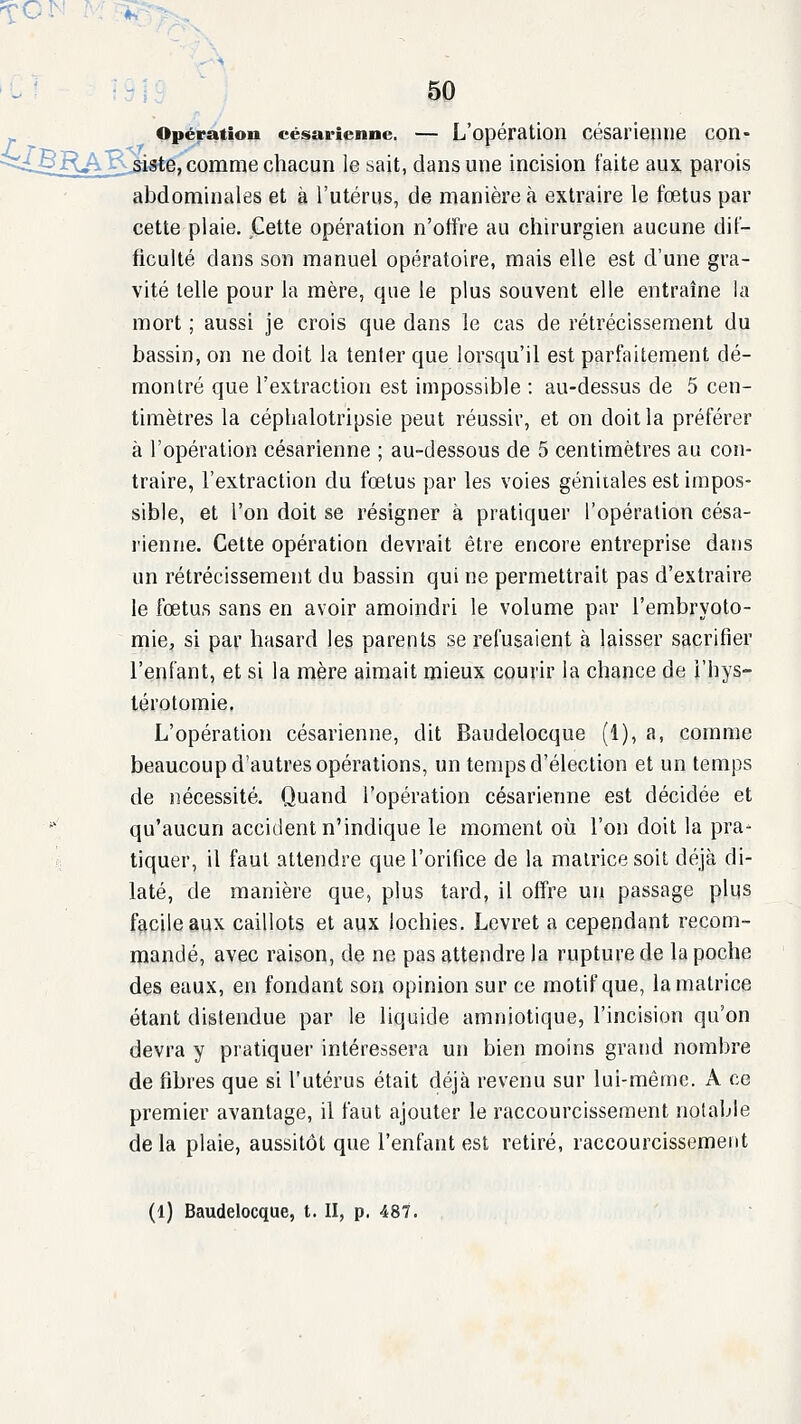 ^OIN M^ 50 Opération césarienne. — L'opération césariepue con- <<lBjR^K^igte, comme chacun le sait, dans une incision faite aux parois abdominales et à l'utérus, de manière à extraire le fœtus par cette plaie. Cette opération n'offre au chirurgien aucune dif- ficulté dans son manuel opératoire, mais elle est d'une gra- vité telle pour la mère, que le plus souvent elle entraîne la mort ; aussi je crois que dans le cas de rétrécissement du bassin, on ne doit la tenter que lorsqu'il est parfaitement dé- montré que l'extraction est impossible : au-dessus de 5 cen- timètres la céphalotripsie peut réussir, et on doit la préférer à l'opération césarienne ; au-dessous de 5 centimètres au con- traire, l'extraction du fœtus par les voies génitales est impos- sible, et l'on doit se résigner à pratiquer l'opération césa- rienne. Cette opération devrait être encore entreprise dans un rétrécissement du bassin qui ne permettrait pas d'extraire le fœtus sans en avoir amoindri le volume par l'embryoto- mie, si par hasard les parents se refusaient à laisser sacrifier l'enfant, et si la mère aimait mieux courir la chance de i'hys- lérotomie, L'opération césarienne, dit Baudelocque (1), a, comme beaucoup d'autres opérations, un temps d'élection et un temps de nécessité. Quand l'opération césarienne est décidée et '' qu'aucun accident n'indique le moment où l'on doit la pra- tiquer, il faut attendre que l'orifice de la matrice soit déjà di- laté, de manière que, plus tard, il offre un passage plus facile aux caillots et aux lochies. Levret a cependant recom- mandé, avec raison, de ne pas attendre la rupture de la poche des eaux, en fondant son opinion sur ce motif que, la matrice étant distendue par le liquide amniotique, l'incision qu'on devra y pratiquer intéressera un bien moins grand nombre de fibres que si l'utérus était déjà revenu sur lui-même. A ce premier avantage, il faut ajouter le raccourcissement notable delà plaie, aussitôt que l'enfant est retiré, raccourcissement