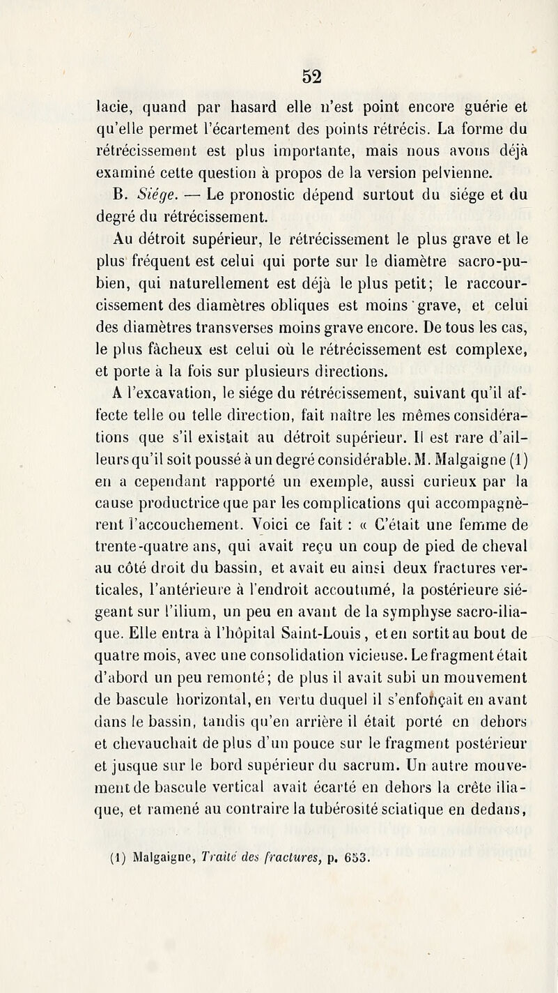 lacie, quand par hasard elle n'est point encore guérie et qu'elle permet l'écartement des points rétrécis. La forme du rétrécissement est plus importante, mais nous avons déjà examiné celte question à propos de la version pelvienne. B. Siège. — Le pronostic dépend surtout du siège et du degré du rétrécissement. Au détroit supérieur, le rétrécissement le plus grave et le plus fréquent est celui qui porte sur le diamètre sacro-pu- bien, qui naturellement est déjà le plus petit; le raccour- cissement des diamètres obliques est moins grave, et celui des diamètres transverses moins grave encore. De tous les cas, le plus fâcheux est celui où le rétrécissement est complexe, et porte à la fois sur plusieurs directions. A l'excavation, le siège du rétrécissement, suivant qu'il af- fecte telle ou telle direction, fait naître les mêmes considéra- tions que s'il existait au détroit supérieur. Il est rare d'ail- leurs qu'il soit poussé à un degré considérable. M. Malgaigne (1 ) en a cependant rapporté un exemple, aussi curieux par la cause productrice que par les complications qui accompagnè- rent l'accouchement. Voici ce fait : « C'était une femme de trente-quatre ans, qui avait reçu un coup de pied de cheval au côté droit du bassin, et avait eu ainsi deux fractures ver- ticales, l'antérieure à l'endroit accoutumé, la postérieure sié- geant sur l'ilium, un peu en avant de la symphyse sacro-ilia- que. Elle entra à l'hôpital Saint-Louis, et en sortit au bout de quatre mois, avec une consolidation vicieuse. Le fragment était d'abord un peu remonté; de plus il avait subi un mouvement de bascule horizontal, en vertu duquel il s'enfonçait en avant dans le bassin, tandis qu'en arrière il était porté en dehors et chevauchait de plus d'un pouce sur le fragment postérieur et jusque sur le bord supérieur du sacrum. Un autre mouve- ment de bascule vertical avait écarté en dehors la crête ilia- que, et ramené au contraire la tubérositéscialique en dedans, (1) Malgaigne, Traité des fractures, p. 653.