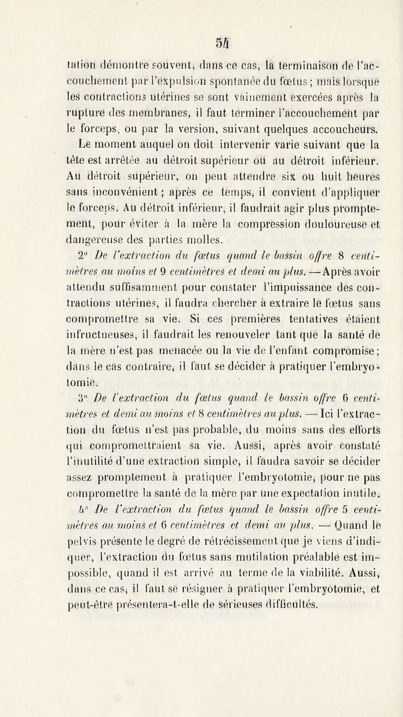 lation démontre souvent, dans ce cns, là terminaison de l'ac- couchement par l'expulsion spontanée du foetus ; mais lorsque les contractions utérines se sont vainement exercées après la rupture des membranes, il faut terminer l'accouchement par le forceps, ou par la version, suivant quelques accoucheurs. Le moment auquel on doit intervenir varie suivant que la tête est arrêtée au détroit supérieur oU au détroit inférieur. Au détroit supérieur, on peut attendre six ou huit heures sans inconvénient ; après ce temps, il convient d'appliquer le forceps. Au détroit inférieur, il faudrait agir plus prompte- meiit, pour éviter à la mère la compression douloureuse et dangereuse des parties molles. 2° De l'extraction du fœtus quand le bassin offre 8 centi- mètres au moins et 9 centimètres et demi au plus. —Après avoir attendu suffisamment pour constater l'impuissance des con- tractions utérines, il faudra chercher à extraire le fœtus sans compromettre sa vie. Si ces premières tentatives étaient infructueuses, il faudrait les renouveler tant que la santé de la mère n'est pas menacée ou la vie de l'enfant compromise; dans le cas contraire, il l'aut se décider à pratiquer l'embryo- tomie. 3 De lextraction du fœtus quand le bassin offre 6 centi- mètres et demi au moins et 8 centimètres au plus. — Ici l'extrac- tion du fœtus n'est pas probable, du moins sans des efforts qui compromettraient sa vie. Aussi^ après avoir constaté l'inutilité d'une extraction simple, il faudra savoir se décider assez promptement à pratiquer l'embryotomie, pour ne pas compromettre la santé de la mère par Une expectation inutile. h° De l'extraction du fœtus quand le bassin offre 5 centi- mètres au moins et 6 centimètres et demi av. plus. — Quand le pelvis présente le degré de rétrécissement que je viens d'indi- quer, l'extraction du fœtus sans mutilation préalable est im- possible, quand il est arrivé au terme de la viabilité. Aussi, dans ce cas; il faut se résigner à pratiquer l'embryotomie, et peut-être présentera-t-elle de sérieuses difficultés.