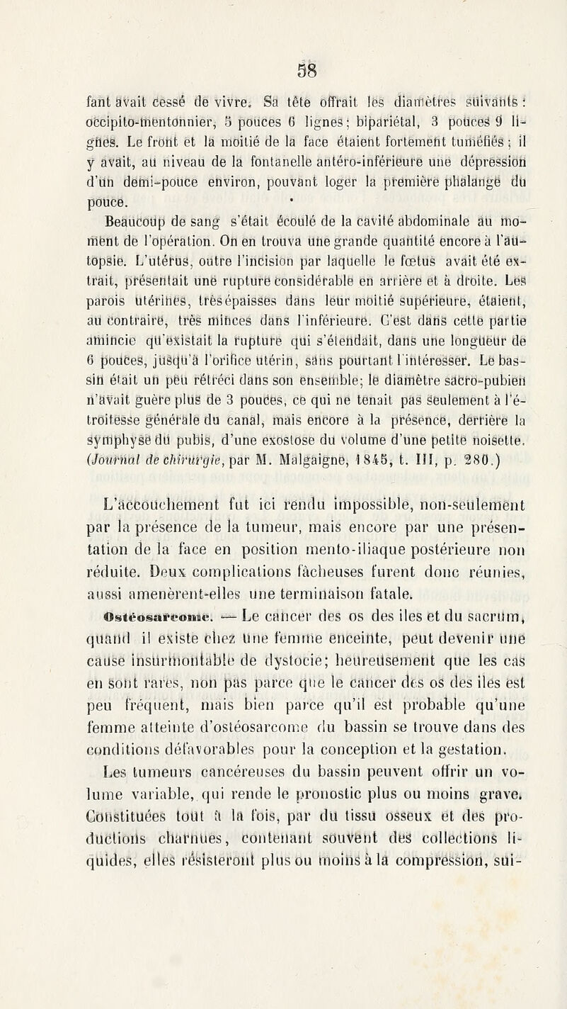 SB fant avait cessé de vivre. Sa tête offrait les diamètres suivants '. ofccipilo-^tnentOnnier, 5 pouces 6 lignes ; bipariétal, 3 poticeâ 9 11^ grléë. Le froiit et la moitié de la face étaiefit fortémeflt tuittéfiés ; il y avait, au niveau de la fontanelle antéro^inféfieurié une déprêssioii d'un defni-police environ, pouvant loger la première phalange du pouce. Beaucoup de sang s'était écoulé de la cavité abdominale au mo- ment de l'opération. Oii en trouva une grande quatitité encore à l'âU* topsie. L'utérus, outre l'incision par laquelle le fœtus avait été ex- trait, présentait une rupture considérable en arrière et à droite. Les parois utérines, très épaisses dans leUr moitié supéfieure, étaietit, aU Contraire, tfès niihces dans l'inférieure. C'est datis cette partie amincie qu'existait la rupture qui s'étendait, dans une longueur de 6 pouces, jusqu'à l'orifice Utérin, sans pourtant l'intéresser. Le bas- sin était uh peu rétréci dans son ensetlible; le diamètre sacro-pubien li'atait guère pluë de 3 pouCes, ce qui ne tenait pas seulement à l'é- trOitësse générale du canal, mais encore à la présence, derrière la symphyse dii pubis, d'une exoslose dû volume d'une petite noisette. (Journal de chirurgie, par M. Malgaigne, 1845, t. Ifl, p. 280.) L'accouchement fut ici rendu impossible, non-seulement par la présence de la tumeur, mais encore par une présen- tation delà face en position mento-iliaque postérieure non réduite. Deux complications fâcheuses furent donc réunies, aussi amenèrent-elles une terminaison fatale. Ostëosart^oiitc. '— Le caticer des os des Iles et du sacrilmj quand il existe chez une femme enceinte, peut devenir une caiisè inshrhiorttàble de dystocie; heareilsement que les cas en Sot)t rares, non pas parce que le cancer des os des iles est peu fréquent, mais bien parce qu'il est probable qu'une femme atteinte d'osléosarcome du bassin se trouve dans des conditions défavorables pour la conception et la gestation. Les tumeurs cancéreuses du bassin peuvent offrir un vo- lume variable, qui rende le pronostic plus ou moins grave. Constituées tout ;i la fois, par du tissu osseux et des pro- ducliorls charnues, contenant souvent des collections li- quides, elles résisteront plus ou moins à la compression, sui-