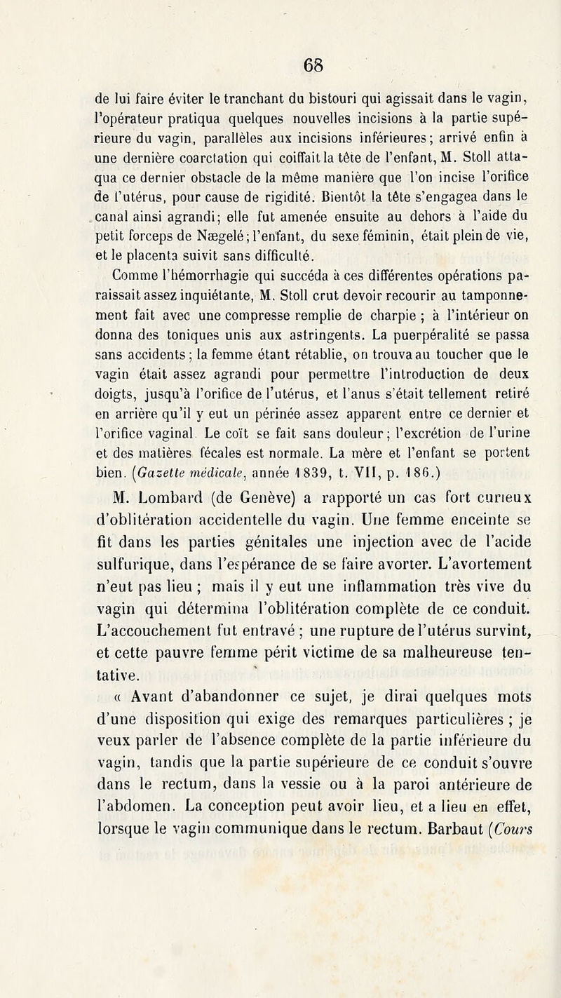 de lui faire éviter le tranchant du bistouri qui agissait dans le vagin, l'opérateur pratiqua quelques nouvelles incisions à la partie supé- rieure du vagin, parallèles aux incisions inférieures; arrivé enfin à une dernière coarctalion qui coiffait la tête de l'enfant, M. Stoll atta- qua ce dernier obstacle de la même manière que l'on incise l'orifice de l'utérus, pour cause de rigidité. Bientôt la tète s'engagea dans le canal ainsi agrandi; elle fut amenée ensuite au dehors à l'aide du petit forceps de Nœgelé; l'enfant, du sexe féminin, était plein de vie, et le placenta suivit sans difficulté. Comme l'hémorrhagie qui succéda à ces différentes opérations pa- raissait assez inquiétante, M. Stoll crut devoir recourir au tamponne- ment fait avec une compresse rempHe de charpie ; à l'intérieur on donna des toniques unis aux astringents. La puerpéralité se passa sans accidents; la femme étant rétablie, on trouva au toucher que le vagin était assez agrandi pour permettre l'introduction de deux doigts, jusqu'à l'orifice de l'utérus, et l'anus s'était tellement retiré en arrière qu'il y eut un périnée assez apparent entre ce dernier et l'orifice vaginal Le coït se fait sans douleur; l'excrétion de l'urine et des matières fécales est normale. La mère et l'enfant se portent bien. [Gazette médicale^ année 1839, t. VU, p. 186.) M. Lombard (de Genève) a rapporté un cas fort curieux d'oblitération accidentelle du vagin. Une femme enceinte se fit dans les parties génitales une injection avec de l'acide sulfurique, dans l'espérance de se faire avorter. L'avortement n'eut pas lieu ; mais il y eut une inflammation très vive du vagin qui détermina l'oblitération complète de ce conduit. L'accouchement fut entravé ; une rupture de l'utérus survint, et cette pauvre femme périt victime de sa malheureuse ten- tative. « Avant d'abandonner ce sujet, je dirai quelques mots d'une disposition qui exige des remarques particulières ; je veux parler de l'absence complète de la partie inférieure du vagin, tandis que la partie supérieure de ce conduit s'ouvre dans le rectum, dans la vessie ou à la paroi antérieure de l'abdomen. La conception peut avoir lieu, et a lieu en effet, lorsque le vagin communique dans le rectum. Barbaut (Cours