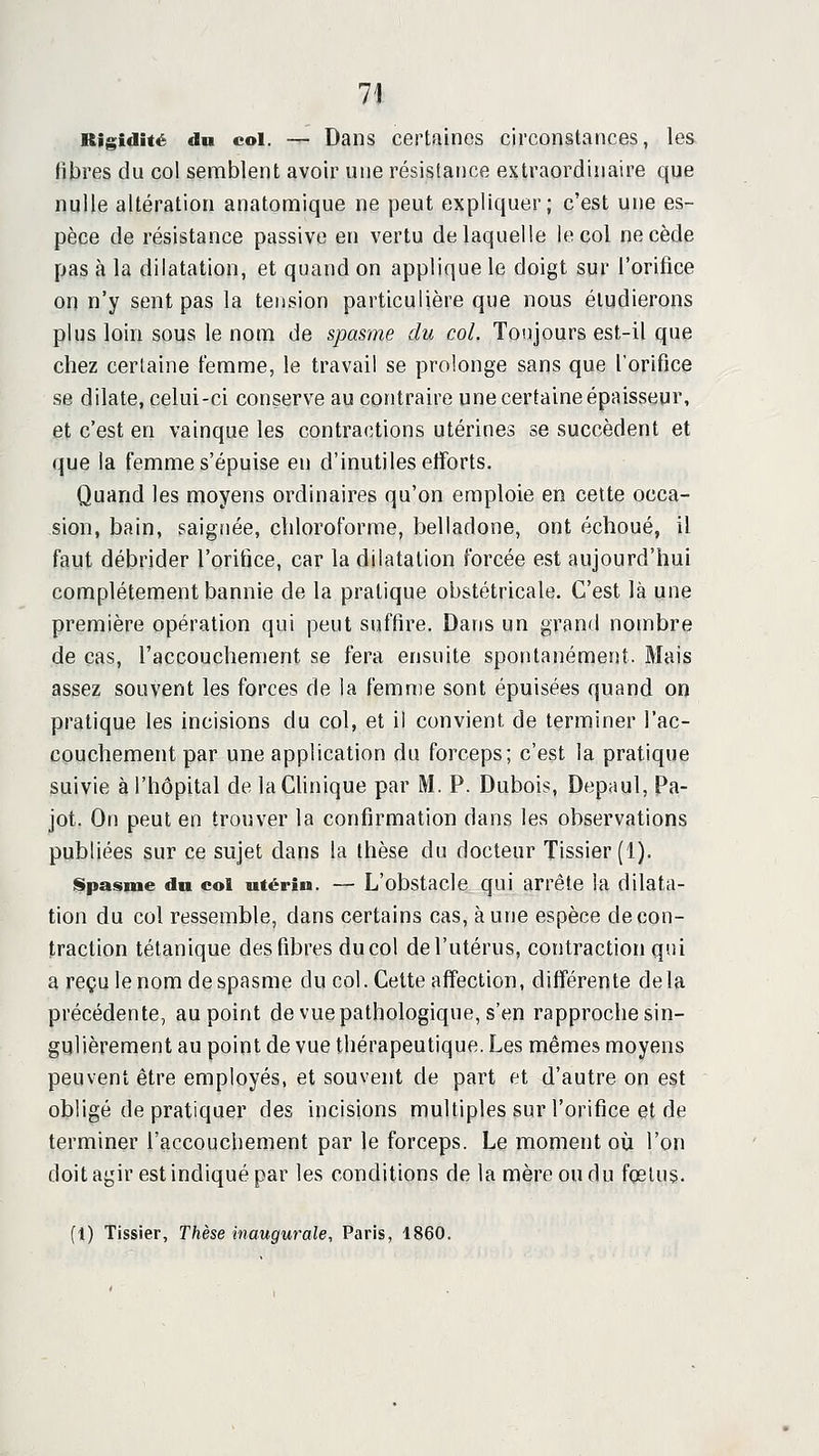 Rigidité du col. — Daiis certaines circonstances, les libres du col semblent avoir une résistance extraordinaire que nulle altération anatomique ne peut expliquer; c'est une es- pèce de résistance passive en vertu de laquelle le col ne cède pas à la dilatation, et quand on applique le doigt sur l'orifice on n'y sent pas la tension particulière que nous étudierons plus loin sous le nom de spasme du col. Toujours est-il que chez certaine femme, le travail se prolonge sans que l'orifice se dilate, celui-ci conserve au contraire une certaine épaisseur, et c'est en vainque les contractions utérines se succèdent et que la femme s'épuise en d'inutiles etîorts. Quand les moyens ordinaires qu'on emploie en cette occa- sion, bain, saignée, cliloroforrae, belladone, ont échoué, il faut débrider l'orifice, car la dilatation forcée est aujourd'hui complètement bannie de la pratique obstétricale. C'est là une première opération qui peut suffire. Dans un grand nombre de cas, l'accouchement se fera ensuite spontanément. Mais assez souvent les forces de la femn)e sont épuisées quand on pratique les incisions du col, et il convient de terminer l'ac- couchement par une application du forceps; c'est la pratique suivie à l'hôpital de la Clinique par M. P. Dubois, Depaul, Pa- jot. On peut en trouver la confirmation dans les observations publiées sur ce sujet dans la thèse du docteur Tissier (1). iSpasme dn col utérin. — L'obstacle qui arrête la dilata- tion du col ressemble, dans certains cas, aune espèce de con- traction tétanique des fibres du col de l'utérus, contraction qui a reçu le nom de spasme du col. Celte affection, difl'érente delà précédente, au point de vue pathologique, s'en rapproche sin- gulièrement au point de vue thérapeutique. Les mêmes moyens peuvent être employés, et souvent de part et d'autre on est obligé de pratiquer des incisions multiples sur l'orifice et de terminer l'accouchement par le forceps. Le moment o\x l'on doit agir est indiqué par les conditions de la mère ou du foetus. [1) Tissier, Thèse inaugurale, Paris, 1860.