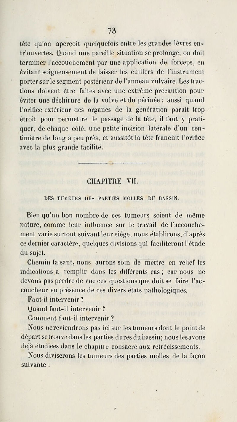 tête qu'on aperçoit quelquefois entre les grandes lèvres en- tr'ouvertes. Quand une pareille situation se prolonge, on doit terminer l'accouchement par une application de forceps, en évitant soigneusement de laisser les cuillers de l'instrument porter sur le segment postérieur de l'anneau vulvaire. Les trac- tions doivent être faites avec une extrême précaution pour éviter une déchirure de la vulve et du périnée ; aussi quand l'orifice extérieur des organes de la génération paraît trop étroit pour permettre le passage de la têle, il faut y prati- quer, de chaque côté, une petite incision latérale d'un cen- timètre de long à peu près, et aussitôt la tête franchit l'orifice avec la plus grande facilité. CHAPITRE VII. DES TUMEURS DES PARTIES MOLLES DU BASSIN. Bien qu'un bon nombre de ces tumeurs soient de même nature, comme leur influence sur le travail de l'accouche- ment varie surtout suivant leur siège, nous établirons, d'après ce dernier caractère, quelques divisions qui faciliteront l'étude du sujet. Chemin faisant, nous aurons soin de mettre en relief les indications à remplir dans les différents cas ; car nous ne devons pas perdre de vue ces questions que doit se faire l'ac- coucheur en présence de ces divers états pathologiques. Faut-il intervenir ? Quand faut-il intervenir ? Comment faut-il intervenii? Nous nereviendrons pas ici sur les tumeurs dont le point de départ setrouve dans les parties dures du bassin; nouslesavons déjà étudiées dans le chapitre consacré aux rétrécissements. Nous diviserons les tumeurs des parties molles de la façon suivante :