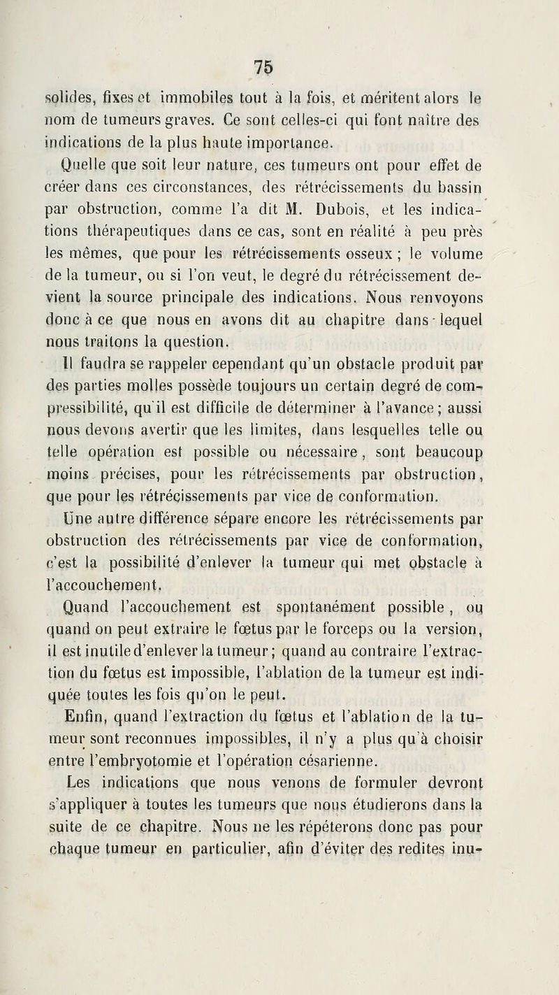 solides, fixes ot immobiles tout à la fois, et méritent alors le nom de tumeurs graves. Ce sont celles-ci qui font naître des indications de la plus haute importance. Quelle que soit leur nature, ces tumeurs ont pour effet de créer dans ces circonstances, des rétrécissements du bassin par obstruction, comme l'a dit M. Dubois, et les indica- tions thérapeutiques dans ce cas, sont en réalité à peu près les mêmes, que pour les rétrécissements osseux ; le volume de la tumeur, ou si l'on veut, le degré du rétrécissement de- vient la source principale des indications. Nous renvoyons donc à ce que nous en avons dit au chapitre dans • lequel nous traitons la question. Il faudra se rappeler cependant qu'un obstacle produit par des parties molles possède toujours un certain degré de com- pressibilité, qu'il est difficile de déterminer à l'avance; aussi nous devons avertir que les limites, dans lesquelles telle ou telle opération est possible ou nécessaire, sont beaucoup moins précises, pour les rétrécissements par obstruction, que pour les rétrécissements par vice de conformation. Une autre différence sépare encore les rétrécissements par obstruction des rétrécissements par vice de conformation, c'est la possibilité d'enlever la tumeur qui met obstacle à l'accouchement. Quand l'accouchement est spontanément possible, ou quand on peut extraire le fœtus par le forceps ou la version, il est inutile d'enlever la tumeur; quand au contraire l'extrac- tion du fœtus est impossible, l'ablation de la tumeur est indi- quée toutes les fois qu'on le peut. Enfin, quand l'extraction du fœtus et l'ablation de la tu- meur sont reconnues impossibles, il n'y a plus qu'à choisir entre l'embryotomie et l'opération césarienne. Les indications que nous venons de formuler devront s'appliquer à toutes les tumeurs que nous étudierons dans la suite de ce chapitre. Nous ne les répéterons donc pas pour chaque tumeur en particulier, afin d'éviter des redites inu-